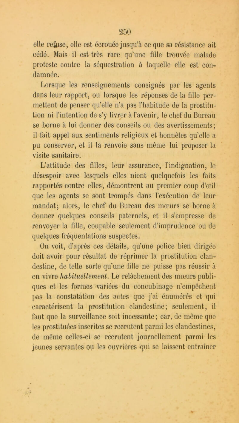 elle refrise, elle est écrouée jusqu’à ce que sa résistance ait cédé. Mais il est très rare qu’une fille trouvée malade proteste contre la séquestration à laquelle elle est con- damnée. Lorsque les renseignements consignés par les agents dans leur rapport, ou lorsque les réponses de la fille per- mettent de penser qu’elle n’a pas l’habitude de la prostitu- tion ni l’intention de s’y livrer à l’avenir, le chef du Bureau se borne à lui donner des conseils ou des avertissements; il fait appel aux sentiments religieux et honnêtes qu’elle a pu conserver, et il la renvoie sans même lui proposer la visite sanitaire. L’attitude des filles, leur assurance, l’indignation, le désespoir avec lesquels elles nient quelquefois les faits rapportés contre elles, démontrent au premier coup d’œil que les agents se sont trompés dans l’exécution de leur mandat; alors, le chef du Bureau des mœurs se borne à donner quelques conseils paternels, et il s’empresse de renvoyer la fille, coupable seulement d’imprudence ou de quelques fréquentations suspectes. On voit, d’après ces détails, qu’une police bien dirigée doit avoir pour résultat de réprimer la prostitution clan- destine, de telle sorte qu’une fille ne puisse pas réussir à en vivre habituellement. Le relâchement des mœurs publi- ques et les formes variées du concubinage n’empêchent pas la constatation des actes que j’ai énumérés et qui caractérisent la prostitution clandestine; seulement, il faut que la surveillance soit incessante; car, de même que les prostituées inscrites se recrutent parmi les clandestines, de même celles-ci se recrutent journellement parmi les jeunes servantes ou les ouvrières qui se laissent entraîner