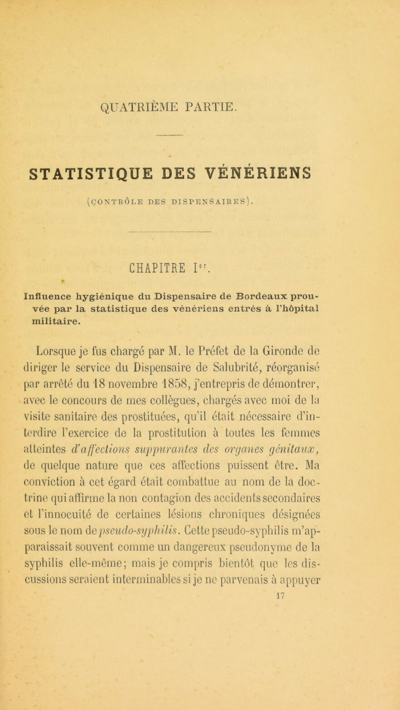 QUATRIEME PARTIE. STATISTIQUE DES VÉNÉRIENS (contrôle des dispensaires). CHAPITRE IU » Influence hygiénique du Dispensaire de Bordeaux prou- vée par la statistique des vénériens entrés à l'hôpital militaire. Lorsque je fus chargé par M. le Préfet de la Gironde de diriger le service du Dispensaire de Salubrité, réorganisé par arrêté du 18 novembre 1858, j’entrepris de démontrer, avec le concours de mes collègues, chargés avec moi de la visite sanitaire des prostituées, qu’il était nécessaire d’in- terdire l’exercice de la prostitution à toutes les femmes alteintes d’affections suppurantes des organes génitaux, de quelque nature que ces affections puissent être. Ma conviction à cet égard était combattue au nom de la doc- trine qui affirme la non contagion des accidents secondaires et l’innocuité de certaines lésions chroniques désignées sous le nom de pseudo-syphilis. Cette pseudo-syphilis m’ap- paraissait souvent comme un dangereux pseudonyme de la syphilis elle-même; mais je compris bientôt que les dis- cussions seraient interminables si je ne parvenais à appuyer