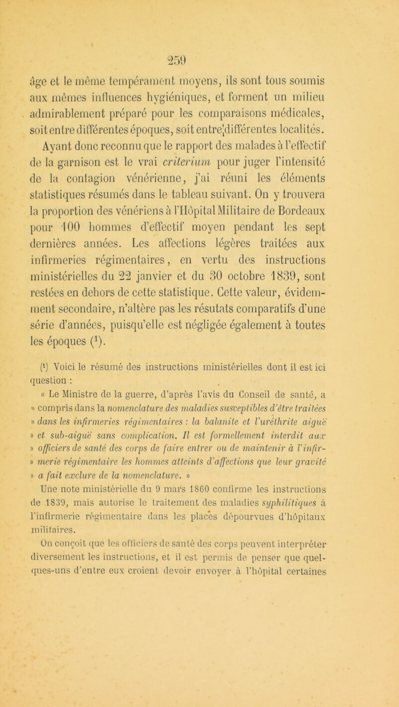 âge et le même tempérament moyens, ils sont tous soumis aux mêmes influences hygiéniques, et forment un milieu admirablement préparé pour les comparaisons médicales, soit entre différentes époques, soit entre-différentes localités. Ayant donc reconnu que le rapport des malades à l’effectif de la garnison est le vrai critérium pour juger l’intensité de la contagion vénérienne, j’ai réuni les éléments statistiques résumés dans le tableau suivant. On y trouvera la proportion des vénériens à l’Hôpital Militaire de Bordeaux pour 100 hommes d’effectif moyen pendant les sept dernières années. Les affections légères traitées aux infirmeries régimentaires, en vertu des instructions ministérielles du 55 janvier et du 30 octobre 1839, sont restées en dehors de cette statistique. Cette valeur, évidem- ment secondaire, n’altère pas les résutats comparatifs d’une série d’années, puisqu’elle est négligée également à toutes les époques (1). f1) Voici le résumé des instructions ministérielles dont il est ici question : « Le Ministre de la guerre, d’après l’avis du Conseil de santé, a » compris dans la nomenclature des maladies susceptibles d’être traitées » dans les infirmeries régimentaires : la balanite et Vuréthrite aiguë » et sub-aiguë sans complication. Il est formellement interdit aux » officiers de santé des corps de faire entrer ou de maintenir à l’infir- » merie régimentaire les hommes atteints d’affections que leur gravité » a fait exclure de la nomenclature. » Une note ministérielle du 9 mars 18G0 confirme les instructions de 1S39, mais autorise le traitement des maladies syphilitiques à l’infirmerie régimentaire dans les places dépourvues d’hôpitaux militaires. On conçoit que les officiers de santé des corps peuvent interpréter diversement les instructions, et il est permis de penser que quel- ques-uns d’entre eux croient devoir envoyer à l’hôpital certaines