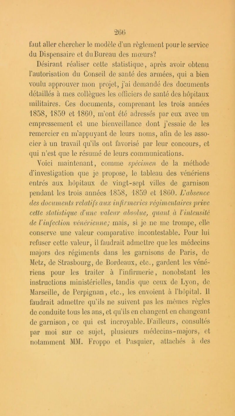 faut aller chercher le modèle d’un règlement pour le service du Dispensaire et du Bureau des mœurs? Désirant réaliser cette statistique, après avoir obtenu l’autorisation du Conseil de santé des armées, qui a bien voulu approuver mon projet, j’ai demandé des documents détaillés à mes collègues les officiers de santé des hôpitaux militaires. Ces documents, comprenant les trois années 1858, 1859 et 1860, m’ont été adressés par eux avec un empressement et une bienveillance dont j’essaie de les remercier en m’appuyant de leurs noms, afin de les asso- cier à un travail qu’ils ont favorisé par leur concours, et qui n’est que le résumé de leurs communications. Voici maintenant, comme spécimen de la méthode d’investigation que je propose, le tableau des vénériens entrés aux hôpitaux de vingt-sept villes de garnison pendant les trois années 1858, 1859 et 1860. L'absence des documents relatifs aux infirmeries régimentaires prive cette statistique d’une voleur absolue, quant à l’intensité de l’infection vénérienne; mais, si je ne me trompe, elle conserve une valeur comparative incontestable. Pour lui refuser cette valeur, il faudrait admettre que les médecins majors des régiments dans les garnisons de Paris, de Metz, de Strasbourg, de Bordeaux, etc., gardent les véné- riens pour les traiter à l’infirmerie, nonobstant les instructions ministérielles, tandis que ceux de Lyon, de Marseille, de Perpignan, etc., les envoient à l’hôpital. 11 faudrait admettre qu’ils ne suivent pas les mêmes règles de conduite tous les ans, et qu’ils en changent en changeant de garnison, ce qui est incroyable. Bailleurs, consultés par moi sur ce sujet, plusieurs médecins-majors, et notamment MM. Froppo et Pasquier, attachés à des