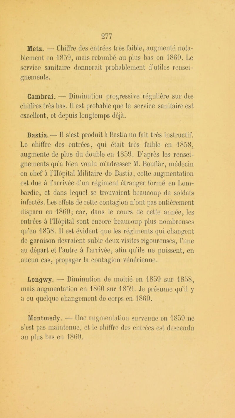 Metz. — Chiffre des entrées très faible, augmenté nota- blement en 1859, mais retombé au plus bas en 1800. Le service sanitaire donnerait probablement d’utiles rensei- gnements. Cambrai. — Diminution progressive régulière sur des chiffres très bas. Il est probable que le service sanitaire est excellent, et depuis longtemps déjà. Bastia.— Il s’est produit à Bastia un fait très instructif. Le chiffre des entrées, qui était très faible en 1858, augmente de plus du double en 1859. D’après les rensei- gnements qu’a bien voulu m’adresser M. Bouffar, médecin en chef à l’Hôpital Militaire de Bastia, cette augmentation est due à l’arrivée d’un régiment étranger formé en Lom- bardie, et dans lequel se trouvaient beaucoup de soldats infectés. Les effets de cette contagion n’ont pas entièrement disparu en 1860; car, dans le cours de cette année, les entrées à l’Hôpital sont encore beaucoup plus nombreuses qu’en 1858. H est évident que les régiments qui changent de garnison devraient subir deux visites rigoureuses, l’une au départ et l’autre à l’arrivée, afin qu’ils ne puissent, en aucun cas, propager la contagion vénérienne. Longwy. — Diminution de moitié en 1859 sur 1858, mais augmentation en 1800 sur 1859. Je présume qu’il y a eu quelque changement de corps en 1860. Montmedy. — Une augmentation survenue en 1859 ne s’est pas maintenue, et le chiffre des entrées est descendu au plus bas en 1800.