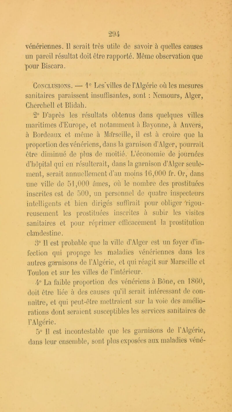 un pareil résultat doit être rapporté. Même observation que pour Biscara. y Conclusions. — \° Les'villes de l’Algérie où les mesures sanitaires paraissent insuffisantes, sont : Nemours, Alger, Cherchell et Blidah. 2° D’après les résultats obtenus dans quelques villes maritimes d’Europe, et notamment à Bayonne, à Anvers, à Bordeaux et même à Marseille, il est à croire que la proportion des vénériens, dans la garnison d’Alger, pourrait être diminué de plus de moitié. L’économie de journées d’hôpital qui en résulterait, dans la garnison d’Alger seule- ment, serait annuellement d’au moins 10,000 fr. Or, dans une ville de 51,000 âmes, où le nombre des prostituées inscrites est de 500, un personnel de quatre inspecteurs intelligents et bien dirigés suffirait pour obliger Rigou- reusement les prostituées inscrites à subir les visites sanitaires et pour réprimer efficacement la prostitution clandestine. 3° Il est probable que la ville d’Alger est un foyer d’in- fection qui propage les maladies vénériennes dans les autres garnisons de l’Algérie, et qui réagit sur Marseille et Toulon et sur les villes de l’intérieur. 4° La faible proportion des vénériens à Bône, en 1800, doit être liée à des causes qu’il serait intéressant de con- naître, et qui peut-être mettraient sur la voie des amélio- rations dont seraient susceptibles les services sanitaires de l’Algérie. 5° Il est incontestable que les garnisons de l’Algérie, dans leur ensemble, sont plus exposées aux maladies véné-