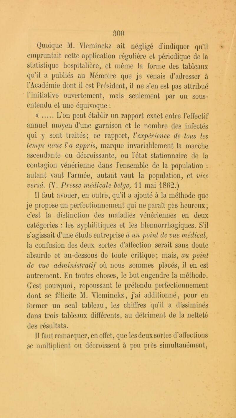 Quoique M. Vleminckz ait négligé d’indiquer qu’il empruntait cette application régulière et périodique de la statistique hospitalière, et même la forme des tableaux qu’il a publiés au Mémoire que je venais d’adresser à l’Académie dont il est Président, il ne s’en est pas attribué l’initiative ouvertement, mais seulement par un sous- entendu et une équivoque : cc L’on peut établir un rapport exact entre l’effectif annuel moyen d’une garnison et le nombre des infectés qui y sont traités; ce rapport, Vexpérience de Ions les temps nous Va appris, marque invariablement la marche ascendante ou décroissante, ou l’état stationnaire de la contagion vénérienne dans l’ensemble de la population : autant vaut l’armée, autant vaut la population, et vice verscî. (Y. Presse médicale belge, 11 mai 1862.) 11 faut avouer, en outre, qu’il a ajouté à la méthode que je propose un perfectionnement qui ne parait pas heureux; c’est la distinction des maladies vénériennes en deux catégories : les syphilitiques et les blennorrhagiques. S’il s’agissait d’une étude entreprise à un point de vue médical, la confusion des deux sortes d’affection serait sans doute absurde et au-dessous de toute critique; mais, au point de vue administratif où nous sommes placés, il en est autrement. En toutes choses, le but engendre la méthode. C’est pourquoi, repoussant le prétendu perfectionnement dont se félicite M. Yleminckz, j’ai additionné, pour en former un seul tableau, les chiffres qu’il a dissiminés dans trois tableaux différents, au détriment de la netteté des résultats. Il faut remarquer, en effet, que les deux sortes d’affections se multiplient ou décroissent à peu près simultanément,