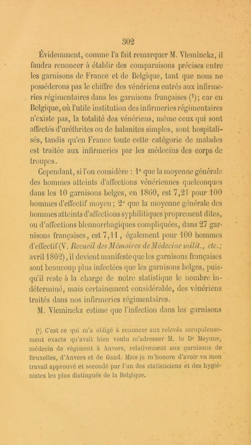 r Evidemment, comme l'a fait remarquer M. Yleminckz, il faudra renoncer à établir des comparaisons précises entre les garnisons de France et de Belgique, tant que nous ne posséderons pas le chiffre des vénériens entrés aux infirme- ries régimentaires dans les garnisons françaises (j); car en Belgique, où futile institution des infirmeries régimentaires n'existe pas, la totalité des vénériens, même ceux qui sont affectés d’uréthrites ou de balanites simples, sont hospitali- sés, tandis qu’en France toute cette catégorie de malades est traitée aux infirmeries par les médecins des corps de troupes. Cependant, si l’on considère : 1° que la moyenne générale des hommes atteints d’affections vénériennes quelconques dans les 10 garnisons belges, en 1800, est 7,21 pour 100 hommes d’effectif moyen ; 2° que la moyenne générale des hommes atteints d’affections syphilitiques proprement dites, ou d’affections blennorrhagiques compliquées, dans 27 gar- nisons françaises, est 7,11, également pour 100 hommes d’effectif (Y. Recueil des Mémoires de Médecine mil il., etc.; avril 1862), il devient manifeste que les garnisons françaises sont beaucoup plus infectées que les garnisons belges, puis- qu’il reste à la charge de notre statistique le nombre in- déterminé, mais certainement considérable, des vénériens traités dans nos infirmeries régimentaires. M. Yleminckz estime que l’infection dans les garnisons p) C’est ce qui m’a obligé à renoncer aux relevés scrupuleuse- ment exacts qu’avait bien voulu m’adresser M. le Dr Meymre, médecin de régiment à Anvers, relativement aux garnisons de Bruxelles, d’Anvers et de Gand. Mais je m’honore d’avoir vu mon travail approuvé et secondé par l’un des statisticiens et des hygié- nistes les plus distingués de la Belgique.