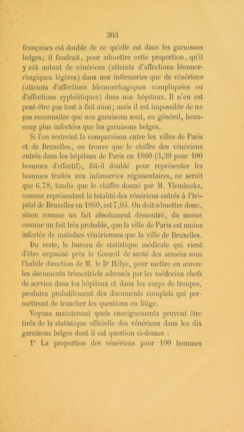 françaises est double de ce qu’elle est dans les garnisons belges; il faudrait, pour admettre cette proportion, qu’il y eût autant de vénériens (atteints d’affections blennor- rhagiques légères) dans nos infirmeries que'de vénériens (atteints d’affections blennorrhagiques compliquées ou d’affections syphilitiques) dans nos hôpitaux. Il n’en est peut-être pas tout à fait ainsi; mais il est impossible de ne pas reconnaître que nos garnisons sont, en général, beau- coup plus infectées que les garnisons belges. Si l’on restreint la comparaison entre les villes de Paris et de Bruxelles, on trouve que le chiffre des vénériens entrés dans les hôpitaux de Paris en 1860 (3,39 pour 100 hommes d’effectif), fût-il doublé pour représenter les hommes traités aux infirmeries régimentaires, ne serait que 6,78, tandis que le chiffre donné par M. Vleminckz, comme représentant la totalité des vénériens entrés à l’hô- pital de Bruxelles en 1860, est 7,04. On doitadmettre donc, sinon comme un fait absolument démontré, du moins comme un fait très probable, que la ville de Paris est moins infectée de maladies vénériennes que la ville de Bruxelles. Du reste, le bureau de statistique médicale qui vient d’être organisé près le Conseil de santé des armées sous l’habile direction de M. le Dr Ilélye, pour mettre en œuvre les documents trimestriels adressés par les médecins chefs de service dans les hôpitaux et dans les corps de troupes, produira probablement des documents complets qui per- mettront de trancher les questions en litige. Voyons maintenant quels enseignements peuvent être tirés de la statistique officielle des vénériens dans les dix garnisons belges dont il est question ci-dessus : 1° La proportion des vénériens pour 100 hommes