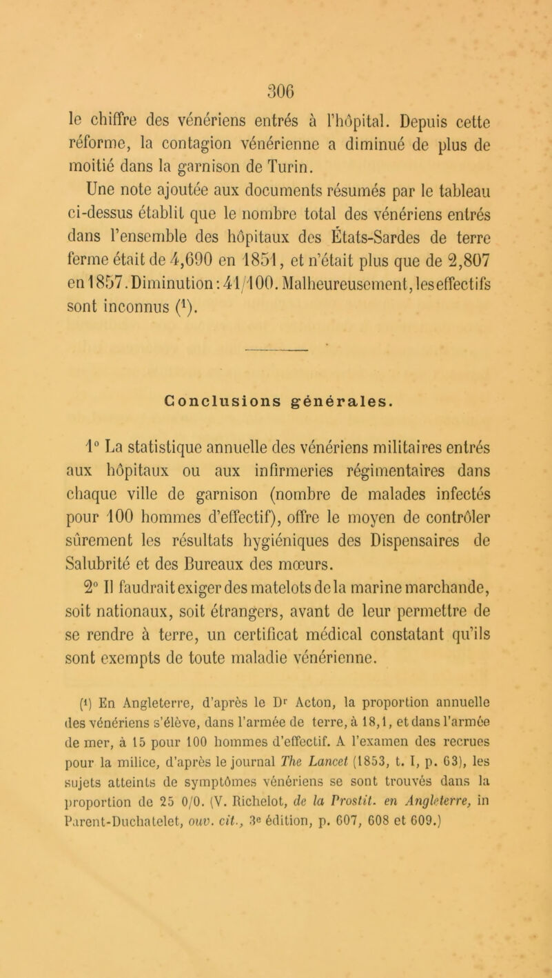le chiffre des vénériens entrés à l’hôpital. Depuis cette réforme, la contagion vénérienne a diminué de plus de moitié dans la garnison de Turin. Une note ajoutée aux documents résumés par le tableau ci-dessus établit que le nombre total des vénériens entrés dans l’ensemble des hôpitaux des États-Sardes de terre ferme était de 4,690 en 1851, et n’était plus que de 2,807 en 1857. Diminution : 41/100. Malheureusement, les effectifs sont inconnus (a). Conclusions générales. 1° La statistique annuelle des vénériens militaires entrés aux hôpitaux ou aux infirmeries régimentaires dans chaque ville de garnison (nombre de malades infectés pour 100 hommes d’effectif), offre le moyen de contrôler sûrement les résultats hygiéniques des Dispensaires de Salubrité et des Bureaux des mœurs. 2° Il faudrait exiger des matelots de la marine marchande, soit nationaux, soit étrangers, avant de leur permettre de se rendre à terre, un certificat médical constatant qu’ils sont exempts de toute maladie vénérienne. (i) En Angleterre, d’après le Dr Acton, la proportion annuelle des vénériens s’élève, dans l’armée de terre, à 18,1, et dans l’armée de mer, à 15 pour 100 hommes d’effectif. A l’examen des recrues pour la milice, d’après le journal The Lancet (1853, t. I, p. 03), les sujets atteints de symptômes vénériens se sont trouvés dans la proportion de 25 0/0. (V. Richelot, de la Prostit. en Angleterre, in Parent-Duchatelet, ouv. cit., 3e édition, p. 007, 008 et 009.)