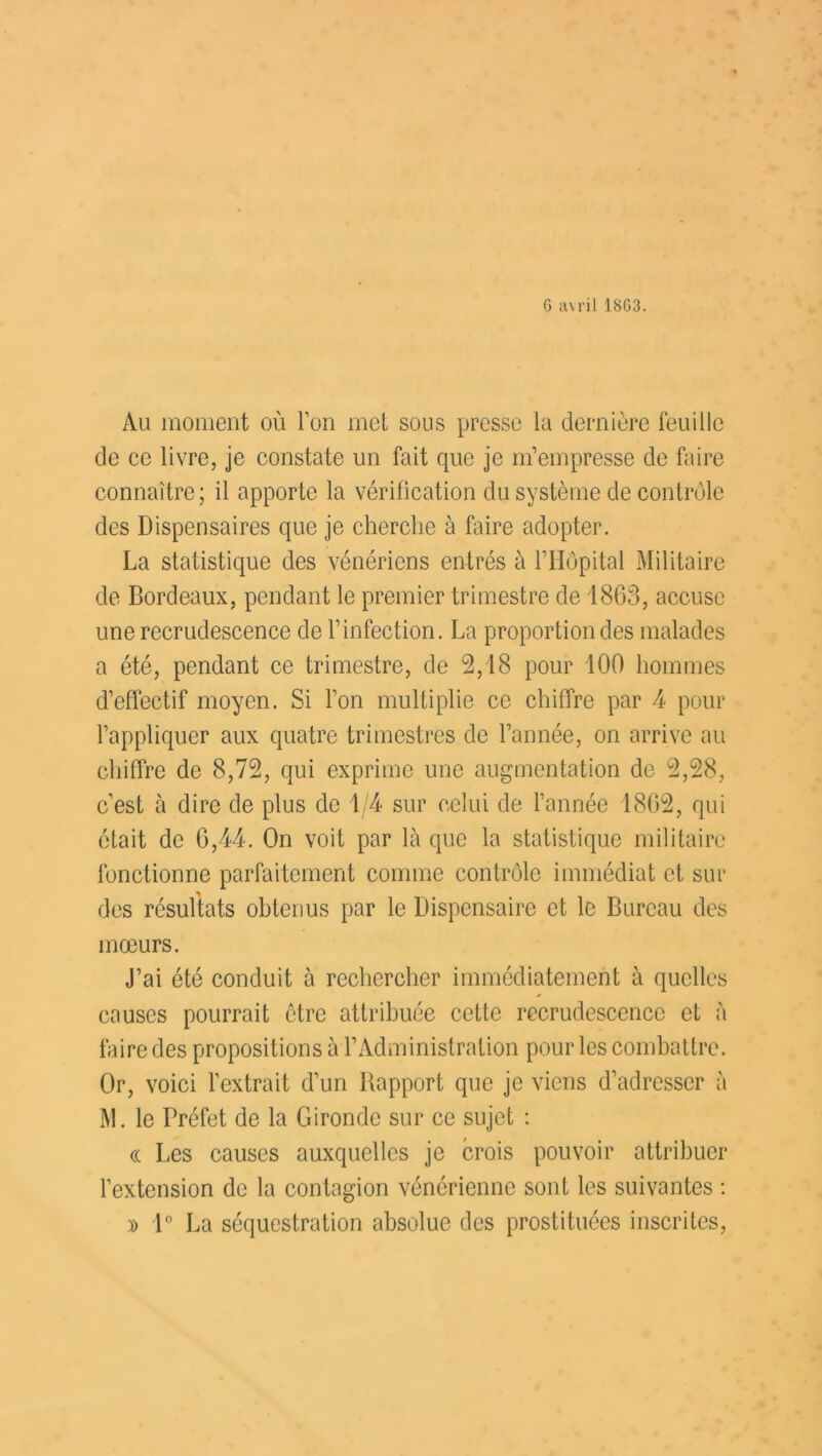 G avril 1863. Au moment où Ton met sous presse la dernière feuille de ce livre, je constate un fait que je m’empresse de faire connaître; il apporte la vérification du système de contrôle des Dispensaires que je cherche à faire adopter. La statistique des vénériens entrés à l’Hôpital Militaire de Bordeaux, pendant le premier trimestre de 1863, accuse une recrudescence de l’infection. La proportion des malades a été, pendant ce trimestre, de 2,18 pour 100 hommes d’effectif moyen. Si l’on multiplie ce chiffre par 4 pour l’appliquer aux quatre trimestres de l’année, on arrive au chiffre de 8,72, qui exprime une augmentation de 2,28, c'est à dire de plus de 1/4 sur celui de l’année 1862, qui était de 6,44. On voit par là que la statistique militaire fonctionne parfaitement comme contrôle immédiat et sur des résultats obtenus par le Dispensaire et le Bureau des mœurs. J’ai été conduit à rechercher immédiatement à quelles causes pourrait ctre attribuée cette recrudescence et à faire des propositions à l’Administration pour les combattre. Or, voici l’extrait d’un Rapport que je viens d’adresser à M. le Préfet de la Gironde sur ce sujet : « Les causes auxquelles je crois pouvoir attribuer l’extension de la contagion vénérienne sont les suivantes : » 1° La séquestration absolue des prostituées inscrites,