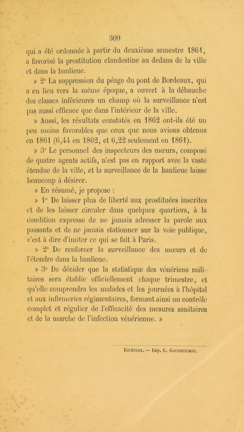 qui a été ordonnée à partir du deuxième semestre 1861, a favorisé la prostitution clandestine au dedans de la ville et dans la banlieue. » 2° La suppression du péage du pont de Bordeaux, qui a eu lieu vers la même époque, a ouvert à la débauche des classes inférieures un champ où la surveillance n’est pas aussi efficace que dans l’intérieur de la ville. » Aussi, les résultats constatés en 1862 ont-ils été un peu moins favorables que ceux que nous avions obtenus en 1861 (6,44 en 1862, et 6,22 seulement en 1861). » 3° Le personnel des inspecteurs des mœurs, composé de quatre agents actifs, n’est pas en rapport avec la vaste étendue de la ville, et la surveillance de la banlieue laisse beaucoup à désirer. » En résumé, je propose : » 1° De laisser plus de liberté aux prostituées inscrites et de les laisser circuler dans quelques quartiers, à la condition expresse de ne jamais adresser la parole aux passants et de ne jamais stationner sur la voie publique, c’cst à dire d’imiter ce qui se fait à Taris. » 2° De renforcer la surveillance des mœurs et de l’étendre dans la banlieue. » 3° De décider que la statistique des vénériens mili- taires sera établie officiellement chaque trimestre, et qu’elle comprendra les malades et les journées à l’hôpital et aux infirmeries régimentaires, formant ainsi un contrôle complet et régulier de l’efficacité des mesures sanitaires et de la marche de l’infection vénérienne. » Bordeaux. — Imp. G. Gounouilhou