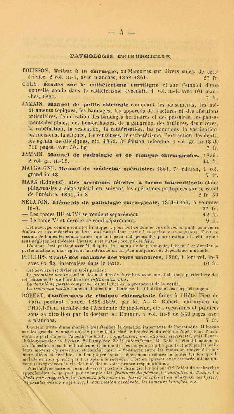 PATHOLOGIE CHIRURGICALE BOUISSON. Tribut ù la chirurgie, ou Mémoires sur divers sujets de cette science. 2 vol. iti-4, avec planches, 1858-1861. 27 fr. GELY. Etudes* sur lo cathétérisme curviligne et sur l’emploi d’une nouvelle sonde dans le cathétérisme évacuatif. 1 vol. in-i, avec 101 plan- ches, 1861. 7 fr. JAMA1N. itOamicl de petite chirurgie contenant les pansements, les mé- dicaments topiques, les bandages, les appareils de fractures et des affections articulaires, l’application des bandages herniaires et des pessaires, les panse- ments des plaies, des hémorrhagies, de la gangrène, des brûlures, des ulcères, la rubéfaction, la vésication, la cautérisation, les ponctions, la vaccination, les incisions, la saignée, les ventouses, le cathétérisme, l'extraction des dents, les agents anesthésiques, etc. 1860, 3e édition refondue. 1 vol. gr. in-18 de 716 pages, avec 307 fig. 7 fr. J AM AIN. Manuel tic pathologie et de clinique chirurgicale!*. 1859, 2 vol. gr. in-18. 14 fr. MALGAIGNE. Manuel de médecine opératoire. 1861, 7e édition, 1 vol. grand in-18. 7 fr. MARX (Edmond). Mes accidents fébriles *'» forme intermittente et des phlegmasies à siège spécial qui suivent les opérations pratiquées sur le canal de l’urèthre. 1861, in-8. 2 fr. 50 NÉLATON. Éléments de pathologie chirurgicale, 1854-1859, 5 volumes in-8. 37 fr. — Les tomes IIIe et IVe se vendent séparément. 12 fr. — Le tome Ve et dernier se vend séparément. 9 fr. Cst ouvrage, comme son litre l’indique, a pour but de donner aux élèves un guide pour leurs éludes, et aux médecins un livre qui puisse leur servir à rappeler leurs souvenirs. C’est un résumé de toutes les connaissances qui ont paru indispensables pour pratiquer la chirurgie : sans négliger les théories, l’auteur s’est surtout occupé des faits. L’auteur s’est partagé avec M. Requin, le champ de la pailiologie, laissant à ce dernier la partie médicale, mais agissant tous deux selon un plan unique et nue dépendance mutuelle. PHILLIPS. Traité des maladies des voies urinaires. 1860, 1 fort vol. in-8 avec 97 fig. intercalées dans le texte. 10 fr. Cet ouvrage est divisé en trois parties : La première partie contient les maladies de l’urèthre, avec une élude toute particulière des rétrécissements de l’urèthre dits infranchissables. La deuxième partie comprend les maladies de la prostate et de la vessie. La troisième partie renferme l’ulfeclion calculeuse, la lithoti itie et les corps étrangers. ROBERT. Conférences de clinique chirurgicale faites à l’HAtel-Dicu de Paris pendant l’année 1858-1859, par M. A.-C. Robert, chirurgien de l’Hôtel-Dieu, membre de l’Académie de médecine, etc., recueillies et publiées sous sa direction par le docteur A. Doumic. t vol. in-8 de 550 pages avec 4 planches. 7 fr. L’auteur traite d’une manière très étçndue la question importante de l’anesthésie. Il insisle sur les grands avantages qu’elle présente du côté de l’opéré et du côté de l’opérateur. Puis il étudié à part d’abord l’anesthésie locale : congélation, narcotiques, électricité, puis l’anes- thésie générale : 1° l'éther, 2<> l'amylène, 50 le chloroforme. M. Robert s'étend longuement sur l’anesthésie par le chloroforme, il en montre les dnngçrs trop fréquents et indique les meil- leurs moyens d’y remédier, el conclut ainsi : « Vous avez entre les mains un moyen à la fois merveilleux et terrible, ne l’employé* jamais légèrement: refusez-le toutes les fois que le malade ne vous paraît pas très apte à le recevoir. C’est en agissant avec ces précautions que vous sauvegarderez la vie des malades et votre propre responsabilité.» Puis l’auteur passe en revue diverses questions chirurgicales qui ont été l’objet de recherches approfondies do sa part, par exemple : les fractures du péroné, les maladies de l'anus, les abcès par congestion, les tumeurs fibreuses des fosses nasales el du pharynx, les kystes, fistules vésico-vaginales, la commotion cérébrale, les tumeurs blanches, etc.
