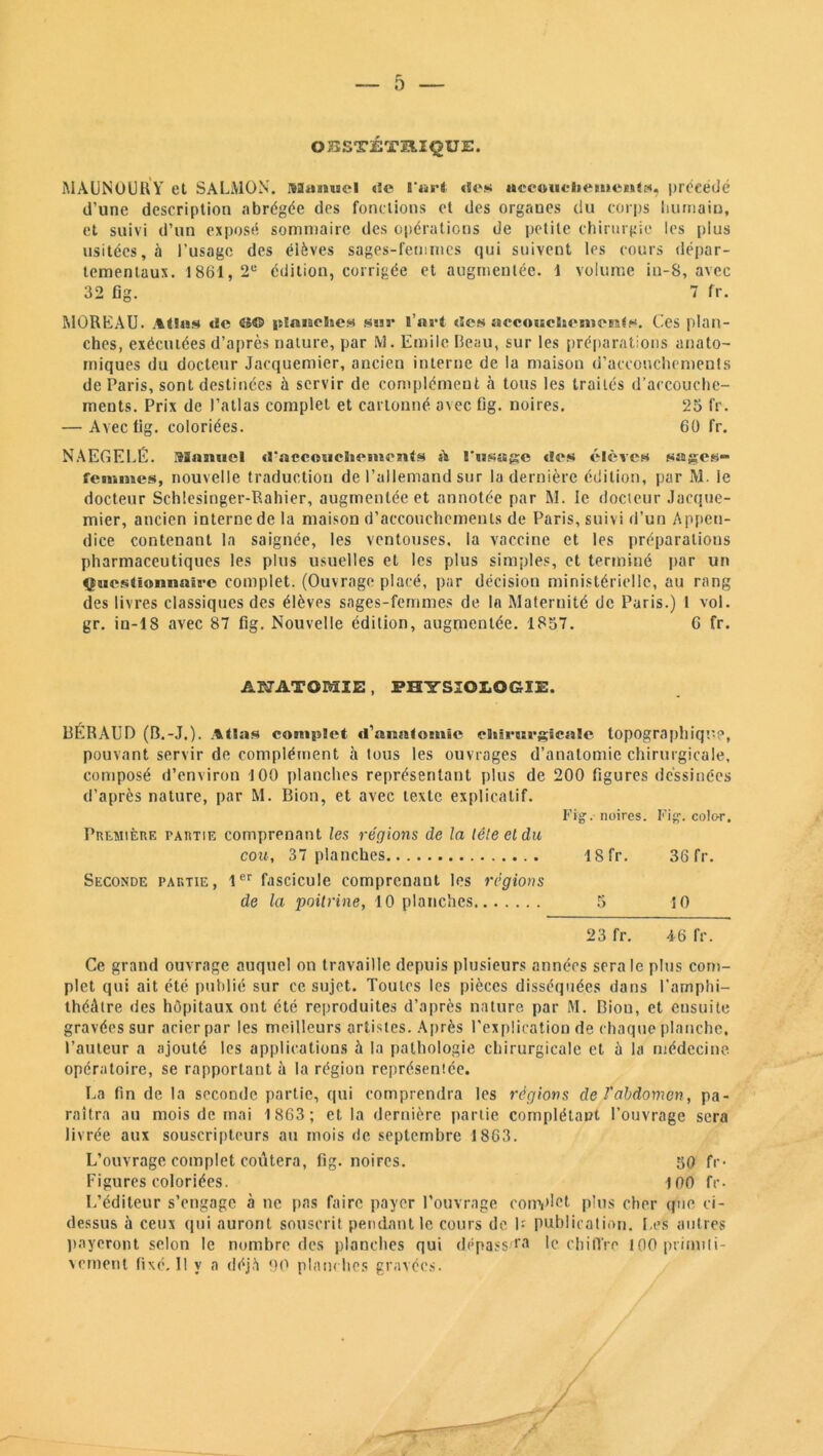 OBSTÉTRIQUE. MÀUNOURY et SALMON. Manuel «îe l'art «Ses uceoucliemeui», précédé d’une description abrégée des fondions et des organes du corps humain, et suivi d’un exposé sommaire des opérations de petite chirurgie les plus usitées, h l’usage des éièves sages-femmes qui suivent les cours dépar- tementaux. 1861, 2U édition, corrigée et augmentée. 1 volume in-S, avec 32 fig. 7 fr. MOREAU. Atlas de CS© lîtanelies sur l’art des aeeoHelaetiîCEüts. Ces plan- ches, exécutées d’après nature, par M. Emile Beau, sur les préparations anato- miques du docteur Jacquemier, ancien interne de la maison d’accouchements de Paris, sont destinées à servir de complément à tous les traités d’accouche- ments. Prix de l’atlas complet et cartonné avec Gg. noires. 25 fr. — Avec fig. coloriées. 60 fr. NAEGELÉ. Manuel d'accouchements A rasage des élèves sages- femmes, nouvelle traduction de l’allemand sur la dernière édition, par M. le docteur Schlesinger-Rahier, augmentée et annotée par M. le docteur Jacque- mier, ancien interne de la maison d’accouchements de Paris, suivi d’un Appen- dice contenant la saignée, les ventouses, la vaccine et les préparations pharmaceutiques les plus usuelles et les plus simples, et terminé par un Questionnaire complet. (Ouvrage placé, par décision ministérielle, au rang des livres classiques des élèves sages-femmes de la Maternité de Paris.) 1 vol. gr. in-18 avec 87 fig. Nouvelle édition, augmentée. 1857. 6 fr. ANATOMIE), PHYSIOLOGIE. BERAUD (B.-J.). Atlas complet d’anatomie chirurgicale topographique, pouvant servir de complément à tous les ouvrages d’anatomie chirurgicale, composé d’environ 100 planches représentant plus de 200 figures dessinées d’après nature, par M. Bion, et avec texte explicatif. Fig. noires. Fig. color. Première partie comprenant les régions de la léleeldu cou, 37 planches lSfr. 36 fr. Seconde partie, 1er fascicule comprenant les régions de la poitrine, 10 planches 5 5 0 23 fr. 46 fr. Ce grand ouvrage auquel on travaille depuis plusieurs années sera le plus com- plet qui ait été publié sur ce sujet. Toutes les pièces disséquées dans l'amphi- théâtre des hôpitaux ont été reproduites d’après nature par ftl. Bion, et ensuite gravées sur acier par les meilleurs artistes. Après l’explication de chaque planche, l’auteur a ajouté les applications à la pathologie chirurgicale et à la médecine opératoire, se rapportant à la région représente. La fin de la seconde partie, qui comprendra les régions de l'abdomen, pa- raîtra au mois de mai 1863; et la dernière partie complétant l’ouvrage sera livrée aux souscripteurs au mois de septembre 1863. L’ouvrage complet coûtera, fig. noires. 50 fr* Figures coloriées. 100 fr* L’éditeur s’engage à ne pas faire payer l’ouvrage complet plus cher que ci- dessus à ceux qui auront souscrit pendant le cours de U publication. Les autres payeront selon le nombre des planches qui d.ppass'ra le chiffre 100 primiti- vement fixé. Il y a déjà 90 planches gravées.