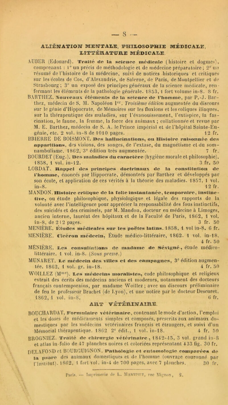 ALIÉNATION MENTAIS, PHILOSOPHIE MÉDICALE, LITTÉRATURE MÉDICALE, AUBER (Edouard). Traité «le la science médicale (histoire et dogmes), comprenant : 1° un précis de méthodologie et de médecine préparatoire; 2° un résumé de l’histoire de la médecine, suivi de notices historiques et critiques sur les écoles de Cos, d’Alexandrie, de Salerne, de Paris, de Montpellier et de Strasbourg; 3 un exposé des principes généraux de la science médicale, ren- fermant. les éléments de la pathologie générale. 1833, l fort volume in-8. 8 fr. BARTHEZ. Nouveaux éléments de Sa science de l'homme, par P.-J. Bar- thez, médecin de S. M. Napoléon 1er. Troisième édition augmentée du discours sur le génie d’Hippocrate, de Mémoires sur les limions et les coliques iliaques, sur la thérapeutique des maladies, sur l’évanouissement, l’extispice, la fas- cinatiou, le faune, la femme, la force des animaux ; collationnée et revue par M. E. Barthez, médecin de S. A. le Prince impérial et de l’hôpital Sainte-Eu- génie, etc. 2 vol. in-8 de 1010 pages. 12 fr. BRIERRE DE BOISMONT. 5>cs Sinllucinnti«m$, ou Histoire raisonnée des apparitions, dos visions, des songes, de l’extase, du magnétisme et du som- nambulisme. 1862, 3e édition très augmentée. 7 fr. BOURDE T (Eug.). uses maladies du caractère (hygiène morale et philosophie). 1838, 1 vol. in-12. 3 fr. 50 LORD AT. Rappel des principes doctrinaux «le la constitution «le i'homme, énoncés par Hippocrate, démontrés par Barthez et développés par son école, et application de ces vérités à la théorie des maladies. 1857, 1 vol. in-8. 1 2 fr. MANDON. Histoire erï<i«i«ic «le la folie instantanée, temporaire, instinc- tive, ou étude philosophique, physiologique et légale des rapports de la volonté avec l’intelligence pour apprécier la responsabilité des fous instinctifs, des suicidés et des criminels, par M. Mandon, docteur en médecine à Limoges, ancien interne, lauréat des hôpitaux et de la Faculté de Paris, 1862, 1 vol. in-8, de 2 12 pages. 3 fr. 50 MENIÈRE. Éludes mé«licales sur les poêles latins. 1858, 1 vol in-8. 6 fr. MENIÈRE. Lïcéron médecin, Étude médico-littéraire, 1862. 1 vol. in-18. 4 fr. 50 MENIERE. E.es consultations «le ma «lame «le Sévigné, étude médico- littéraire. 1 vol. iu-8. (Sous presse.) MUNARET. I.e médecin «les villes «st «1<îs campagnes, 3e édition augmen- tée. 1862, 1 vol. gr. in-18. 4 fr. 50 WOH.LEZ (Mme). Les «m'uieoins moralistes, code philosophique et religieux extrait des écrits des médecins anciens et modernes, notamment des docteurs français contemporains, par madame. Woillez; avec un discours préliminaire de feu le professeur Brachet (de Lyon), et une notice par le docteur Deseuret. 1862, 1 vol. iu-8. 6 fr. ART VÉTÉRINAIRE. BOUCHARDAT. Formulaire vétérinaire, contenant le mode d’action, l'emploi et les doses de médicaments simples et composés, prescrits aux animaux do- mestiques par les médecins vétérinaires français et étrangers, et suivi d’un Mémorial thérapeutique. 1862 2e édit., 1 vol. in-18. 4 fr. 50 BR0GN1EZ. Traité «le chirurgie vétérinaire, 1812-45, 3 vol. grand in-8 et atlas in-folio de 47 planches noires et coloriées représentant 433 Gg. 30 fr. DELAFOND et BOURGUIGNON. BNithologic et entomologie comparées «le la pxore des animaux domestiques et de l’homme (ouvrage couronné par l’Institut). 1862, 1 fort vol. in-4 de 700 pages, avec 7 planches. 30 fr.
