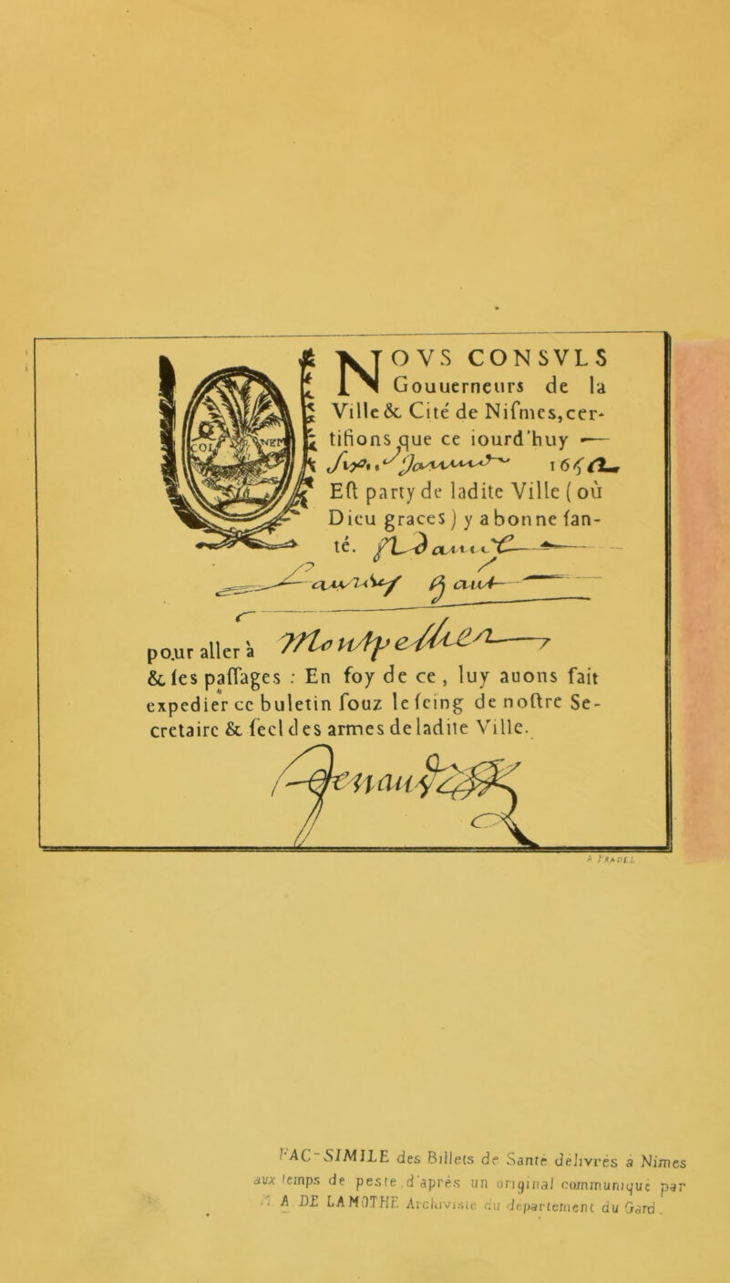 NOVS CONSVLS Gouuerneurs de la Ville ôc Cite' de Nifmes,cer* * tifions que ce iourd’huy -— ^ Jtyf%,^ Efl party de ladite Ville ( où Dieu grâces ) y a bonne tan- te. fV^ fUt te’ (2j cvu4— po.ur aller 'a 'ffl* e ^ C‘ Stlespaflages : En foy de ce, luy auons fait expedier ce buletin fouz le feing de noftre Se- crétaire & feclcles armes de ladite Ville. U au y2^ * j'*A ntl AC SI MJ LE des Billets de Santé délivrés a Mimes avx temps de peste d après un original communiqué par . A DE LAMOTHE Archiviste du departement du Gard