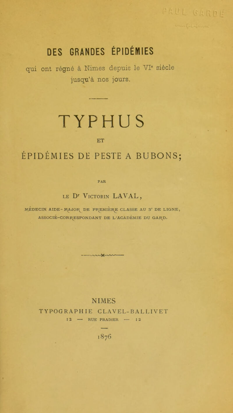 DES GRANDES ÉPIDÉMIES qui ont régné à Nimes depuis le VIe siècle jusqu'à nos jours. TYPHUS ET ÉPIDÉMIES DE PESTE A BUBONS PAR LE Dr VlCTORIN LAVAL, MÉDECIN AIDE-;RAJOR DE PREMIÈRE CLASSE AU 3” DE LIGNE ASSOCIÉ—CORRESPONDANT DE L’ACADEMIE DU GARD. NIMES TYPOGRAPHIE CLAVEL-BALLIVET I 2 — — I 2 RUE PRADIER