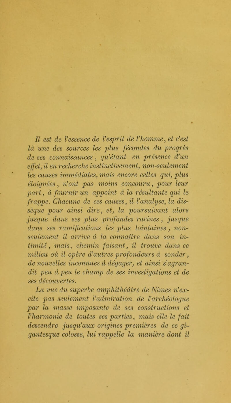 Il est de Vessence de Vesprit de l'homme, et c'est là une des sources les plus fécondes du progrès de ses connaissances, qu'étant en présence d'un effet, il en recherche instinctivement, non-seulement les causes immédiates, mais encore celles qui, plus éloignées, n'ont pas moins concouru, pour leur part, à fournir un appoint à la résultante qui le frappe. Chacune de ces causes, il l'analyse, la dis- sèque pour ainsi dire, et, la poursuivant alors jusque dans ses plus profondes racines, jusque dans ses ramifications les plus lointaines, non- seulement il arrive à la connaître dans son in- timité, mais, chemin faisant, il trouve dans ce milieu où il opère d’autres profondeurs ci sonder, de nouvelles inconnues à dégager, et ainsi s’agran- dit peu ci peu le champ de ses investigations et de ses découvertes. La vue du superbe amphithéâtre de Nimes n'ex- cite pas seulement l’admiration de l’archéologue par la masse imposante de ses constructions et l’harmonie de toutes ses parties, mais elle le fait descendre jusqu'aux origines premières de ce gi- gantesque colosse, lui rappelle la manière dont il