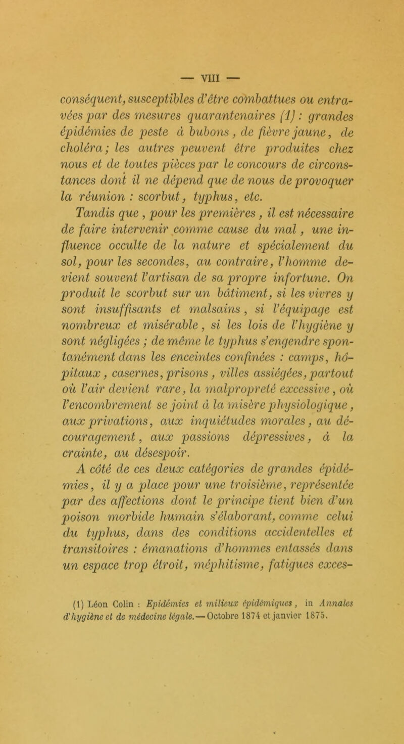 conséquent, susceptibles d’être combattues ou entra- vées par des mesures quarcentenaires (i) : grandes épidémies de peste à bubons , de fièvre jaune, de choléra; les autres peuvent être produites chez nous et de toutes pièces par le concours de circons- tances dont il ne dépend que de nous de provoquer la réunion : scorbut, typhus, etc. Tandis que , pour les premières, il est nécessaire de faire intervenir comme cause du mal, une in- fluence occulte de la nature et spécialement du sol, pour les secondes, au contraire, Vhomme de- vient souvent l’artisan de sa propre infortune. On produit le scorbut sur un bâtiment, si les vivres y sont insuffisants et malsains, si l’équipage est nombreux et misérable, si les lois de l’hygiène y sont négligées ; de même le typhus s’engendre spon- tanément dans les enceintes confinées : camps, hô- pitaux, casernes, prisons, villes assiégées, partout où l’air devient rare, la malpropreté excessive, où l’encombrement se joint ci la misère physiologique, aux privations, aux inquiétudes morales, au dé- couragement , aux passions dépressives, à la crainte, au désespoir. A côté de ces deux catégories de grandes épidé- mies, il y a place pour une troisième, représentée par des affections dont le principe tient bien d’un poison morbide humain s’élaborant, comme celui du typhus, dans des conditions accidentelles et transitoires : émanations d’hommes entassés dans un espace trop étroit, méphitisme, fatigues exces- (1) Léon Colin : Epidémies et milieux épidémiques, in Annales d'hygiène et de médecine légale.— Octobre 1874 et janvier 1875.