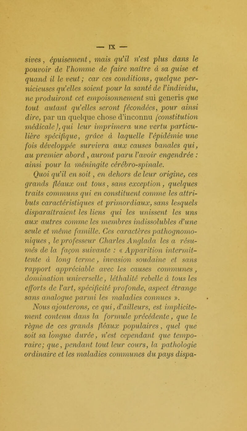 sives, épuisement, mais qu’il n’est plus dans le pouvoir de l’homme de faire naître à sa guise et quand il le veut ; car ces conditions, quelque per- nicieuses qu’elles soient pour la santé de l’individu, ne produiront cet empoisonnement sui generis que tout autant qu’elles seront fécondées, pour ainsi dire, par un quelque chose d’inconnu (constitution médicale ), qui leur imprimera une vertu particu- lière spécifique, grâce à laquelle l’épidémie une fois développée survivra aux causes banales qui, au premier abord , auront paru l’avoir engendrée : ainsi pour la méningite cérébro-spinale. Quoi qu’il en soit, en dehors de leur origine, ces grands fléaux ont tous, sans exception, quelques traits communs qui en constituent comme les attri- buts caractéristiques et primordiaux, sans lesquels disparaîtraient les liens qui les unissent les uns aux autres comme les membres indissolubles d’une seule et même famille. Ces caractères pathognomo- niques, le professeur Charles Anglada lésa résu- més de la façon suivante : « Apparition intermit- tente à long terme, invasion soudaine et sans rapport appréciable avec les causes communes, domination universelle, léthalité rebelle à tous les efforts de l’art, spécificité profonde, aspect étrange sans analogue parmi les maladies connues ». Nous ajouterons, ce qui, d’ailleurs, est implicite- ment contenu dans la formule précédente, que le règne de ces grands fléaux populaires, quel que soit sa longue durée, n’est cependant que tempo- raire; que, pendant tout leur cours, la pathologie ordinaire et les maladies communes du pays dispa-