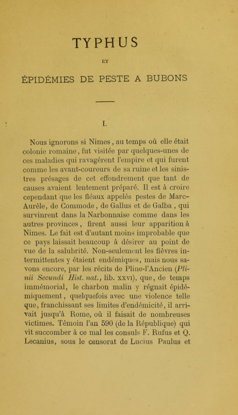 TYPHUS ET ÉPIDÉMIES DE PESTE A BUBONS I. Nous ignorons si Nimes , au temps où elle était colonie romaine, fut visitée par quelques-unes de ces maladies qui ravagèrent l’empire et qui furent comme les avant-coureurs de sa ruine et les sinis- tres présages de cet effondrement que tant de causes avaient lentement préparé. Il est à croire cependant que les fléaux appelés pestes de Marc- Aurèle, de Commode, de Gallus et de Galba , qui survinrent dans la Narbonnaise comme dans les autres provinces, firent aussi leur apparition à Nimes. Le fait est d’autant moins improbable que ce pays laissait beaucoup à désirer au point de vue de la salubrité. Non-seulement les fièvres in- termittentes y étaient endémiques, mais nous sa- vons encore, par les récits de Pline-l’Ancien (Pli- nii Secundi Iïïst. nat., lib. xxvi), que, de temps immémorial, le charbon malin y régnait épidé- miquement, quelquefois avec une violence telle que, franchissant ses limites d’endémicité, il arri- vait jusqu’à Rome, où il faisait de nombreuses victimes. Témoin l’an 590 (de la République) qui vit succomber à ce mal les consuls F. Rufus et Q. Lecanius, sous le censorat de Lucius Paulus et