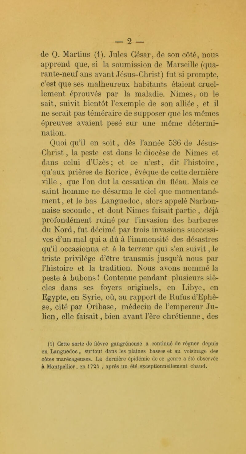 de Q. Martius (1). Jules César, de son côté, nous apprend que, si la soumission de Marseille (qua- rante-neuf ans avant Jésus-Christ.) fut si prompte, c’est que ses malheureux habitants étaient cruel- lement éprouvés par la maladie. Nimes, on le sait, suivit bientôt l’exemple de son alliée, et il ne serait pas téméraire de supposer que les mêmes épreuves avaient pesé sur une même détermi- nation. Quoi qu’il en soit, dès l’année 536 de Jésus- Christ , la peste est dans le diocèse de Nimes et dans celui d’Uzès ; et ce n’est, dit l’histoire, qu’aux prières de Rorice, évêque de cette dernière ville , que l’on dut la cessation du fléau. Mais ce saint homme ne désarma le ciel que momentané- ment , et le bas Languedoc, alors appelé Narbon- naise seconde, et dont Nimes faisait partie , déjà profondément ruiné par l’invasion des barbares du Nord, fut décimé par trois invasions successi- ves d’un mal qui a dû à l’immensité des désastres qu’il occasionna et à la terreur qui s’en suivit, le triste privilège d’être transmis jusqu’à nous par l’histoire et la tradition. Nous avons nommé la peste à bubons ! Contenue pendant plusieurs siè- cles dans ses foyers originels, en Libye, en Egypte, en Syrie, où, au rapport de Rufusd’Ephè- se, cité par Oribase, médecin de l’empereur Ju- lien, elle faisait, bien avant l’ère chrétienne, des (1) Cette sorte de fièvre gangréneuse a continué de régner depuis en Languedoc, surtout dans les plaines basses et au voisinage des côtes marécageuses. La dernière épidémie de ce genre a été observée à Montpellier, en 1724 , après un été exceptionnellement chaud.
