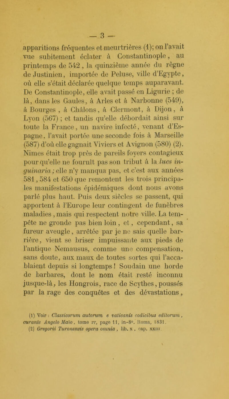 apparitions fréquentes et meurtrières (1); on l’avait vue subitement éclater à Constantinople, au printemps de 542 , la quinzième année du règne de Justinien, importée de Peluse, ville d’Egypte, où elle s’était déclarée quelque temps auparavant. De Constantinople, elle avait passé en Ligurie ; de là, dans les Gaules, à Arles et à Narbonne (549), à Bourges , à Châlons, à Clermont, à Dijon, à Lyon (567) ; et tandis qu’elle débordait ainsi sur toute la France, un navire infecté, venant d’Es- pagne , l’avait portée une seconde fois à Marseille (587) d’où elle gagnait Viviers et Avignon (580) (2). Nimes était trop près de pareils foyers contagieux pour qu’elle ne fournît pas son tribu t à la lues in- guinarici ; elle n’y manqua pas, et c’est aux années 581,584 et 650 que remontent les trois principa- les manifestations épidémiques dont nous avons parlé plus haut. Puis deux siècles se passent, qui apportent à l’Europe leur contingent de funèbres maladies , mais qui respectent notre ville. La tem- pête ne gronde pas bien loin , et, cependant, sa fureur aveugle, arretée par je ne sais quelle bar- rière, vient se briser impuissante aux pieds de l’antique Nemausus, comme une compensation, sans doute, aux maux de toutes sortes qui l’acca- blaient depuis si longtemps ! Soudain une horde de barbares, dont le nom était resté inconnu jusque-là, les Hongrois, race de Scythes, poussés par la rage des conquêtes et des dévastations, (1) Voir : Classicorum autorum e vaticanis codicibus editorum , curante Angclo Maio, tome iv, page 11, in-8°. Homa, 1831. (2) Gregorii Turonensis opéra omnia , lib. x . cap. xxm.