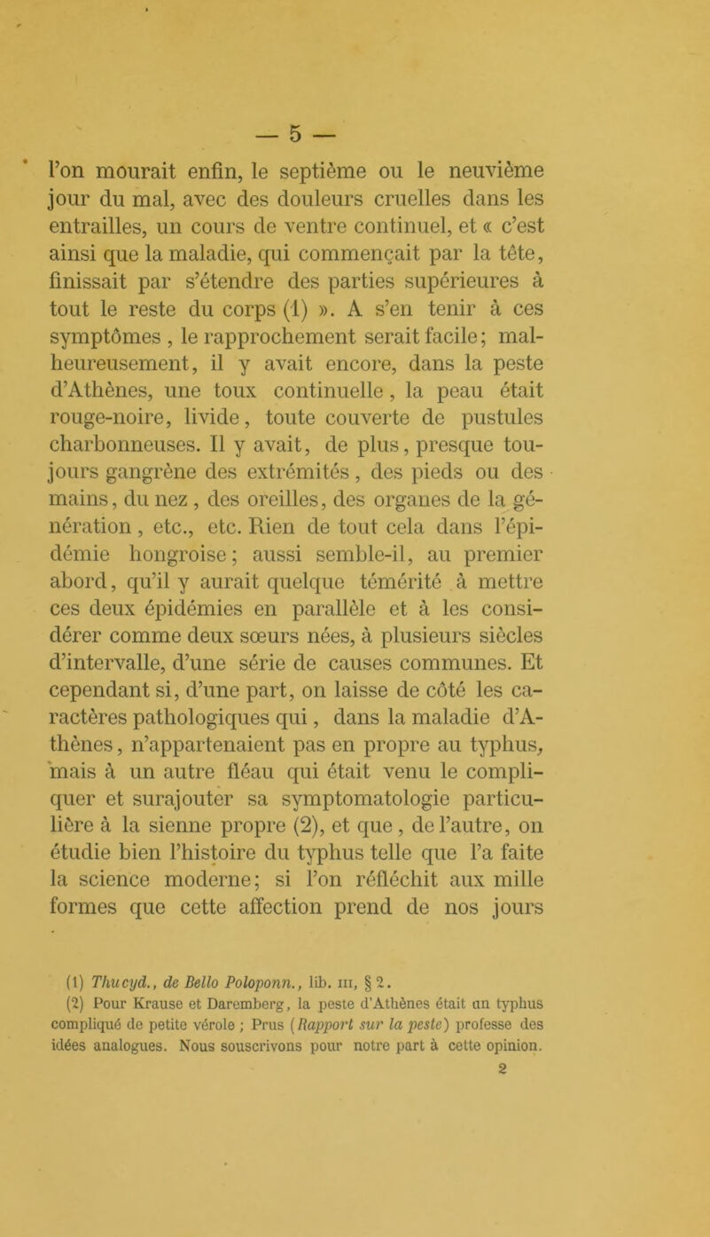 l’on mourait enfin, le septième ou le neuvième jour du mal, avec des douleurs cruelles dans les entrailles, un cours de ventre continuel, et « c’est ainsi que la maladie, qui commençait par la tête, finissait par s’étendre des parties supérieures à tout le reste du corps (1) ». A s’en tenir à ces symptômes , le rapprochement serait facile ; mal- heureusement, il y avait encore, dans la peste d’Athènes, une toux continuelle, la peau était rouge-noire, livide, toute couverte de pustules charbonneuses. Il y avait, de plus, presque tou- jours gangrène des extrémités, des pieds ou des mains, du nez , des oreilles, des organes de la gé- nération , etc., etc. Rien de tout cela dans l’épi- démie hongroise; aussi semble-il, au premier abord, qu’il y aurait quelque témérité à mettre ces deux épidémies en parallèle et à les consi- dérer comme deux sœurs nées, à plusieurs siècles d’intervalle, d’une série de causes communes. Et cependant si, d’une part, on laisse de côté les ca- ractères pathologiques qui, dans la maladie d’A- thènes , n’appartenaient pas en propre au typhus,, mais à un autre fléau qui était venu le compli- quer et surajouter sa symptomatologie particu- lière à la sienne propre (2), et que, de l’autre, on étudie bien l’histoire du typhus telle que l’a faite la science moderne; si l’on réfléchit aux mille formes que cette affection prend de nos jours (1) Thucyd., de Bello Poloponn., lib. ni, § 2. (2) Pour Krause et Daremberg, la peste d’Athènes était an typhus compliqué de petite vérole ; Prus ( Rapport sur la peste) professe des idées analogues. Nous souscrivons pour notre part à cette opinion. 2