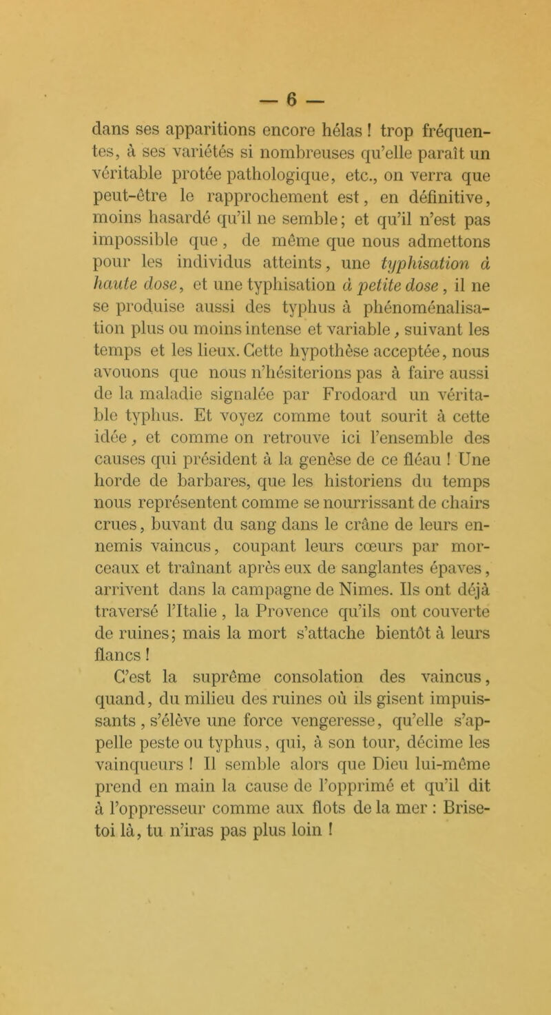 clans ses apparitions encore hélas ! trop fréquen- tes, à ses variétés si nombreuses qu’elle paraît un véritable protée pathologique, etc., on verra que peut-être le rapprochement est, en définitive, moins hasardé qu’il 11e semble ; et qu’il n’est pas impossible que, de même que nous admettons pour les individus atteints, une typhisation à haute dose, et une typhisation à petite dose, il 11e se produise aussi des typhus à phénoménalisa- tion plus ou moins intense et variable, suivant les temps et les lieux. Cette hypothèse acceptée, nous avouons que nous n’hésiterions pas à faire aussi de la maladie signalée par Frocloard un vérita- ble typhus. Et voyez comme tout sourit à cette idée, et comme on retrouve ici l’ensemble des causes qui président à la genèse de ce fléau ! Une horde de barbares, que les historiens du temps nous représentent comme se nourrissant de chairs crues, buvant du sang dans le crâne de leurs en- nemis vaincus, coupant leurs cœurs par mor- ceaux et traînant après eux de sanglantes épaves, arrivent dans la campagne de Nimes. Ils ont déjà traversé l’Italie, la Provence qu’ils ont couverte de ruines; mais la mort s’attache bientôt à leurs flancs ! C’est la suprême consolation des vaincus, quand, du milieu des ruines où ils gisent impuis- sants , s’élève une force vengeresse, qu’elle s’ap- pelle peste ou typhus, qui, à son tour, décime les vainqueurs ! Il semble alors que Dieu lui-même prend en main la cause de l’opprimé et qu’il dit à l’oppresseur comme aux flots de la mer : Brise- toi là, tu n’iras pas plus loin !