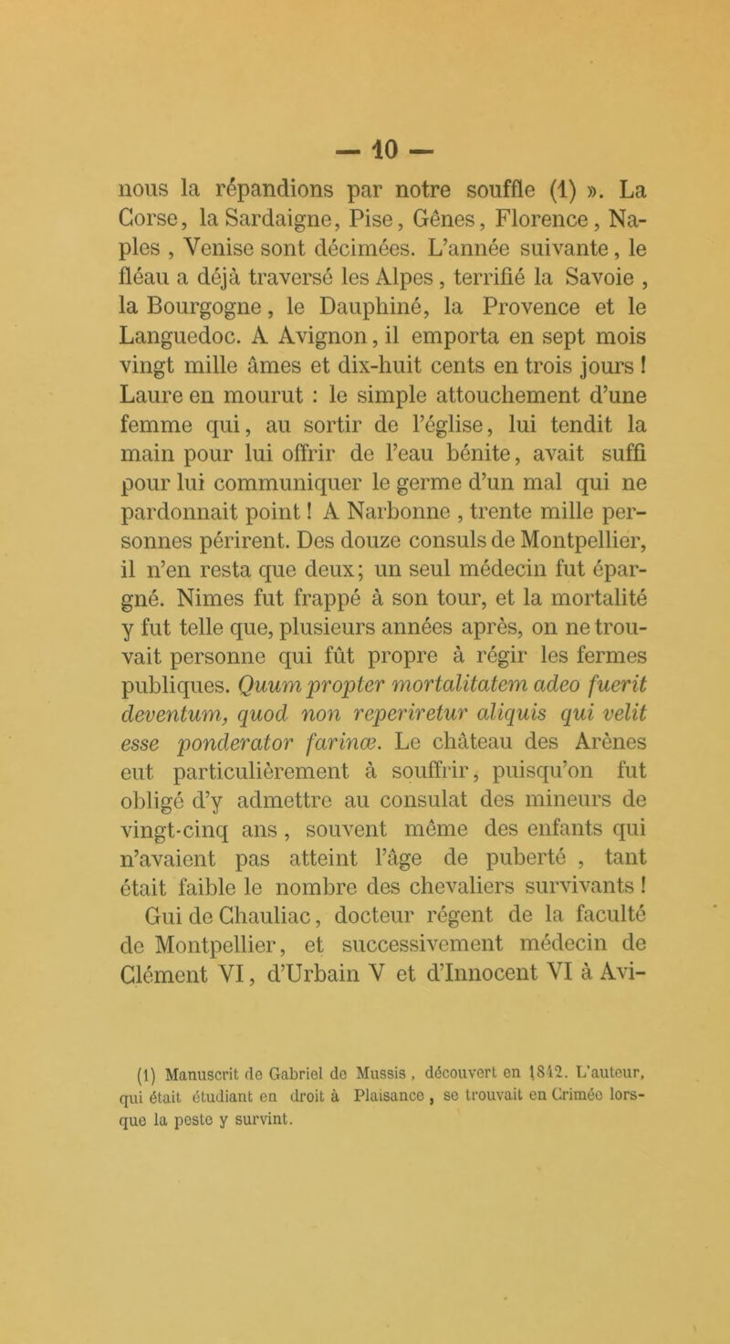 Corse, la Sardaigne, Pise, Gênes, Florence, Na- ples , Venise sont décimées. L’année suivante, le fléau a déjà traversé les Alpes , terrifié la Savoie , la Bourgogne, le Dauphiné, la Provence et le Languedoc. À Avignon, il emporta en sept mois vingt mille âmes et dix-huit cents en trois jours ! Laure en mourut : le simple attouchement d’une femme cpii, au sortir de l’église, lui tendit la main pour lui offrir de l’eau bénite, avait suffi pour lui communiquer le germe d’un mal qui ne pardonnait point ! A Narbonne , trente mille per- sonnes périrent. Des douze consuls de Montpellier, il n’en resta que deux ; un seul médecin fut épar- gné. Nimes fut frappé à son tour, et la mortalité y fut telle que, plusieurs années après, on ne trou- vait personne qui fût propre à régir les fermes publiques. Quum pr opter mortalitatem adeo fuerit deventum, quod non reperiretur aliquis qui velit esse ponderator farinœ. Le château des Arènes eut particulièrement à souffrir, puisqu’on fut obligé d’y admettre au consulat des mineurs de vingt-cinq ans , souvent même des enfants qui n’avaient pas atteint l’âge de puberté , tant était faible le nombre des chevaliers survivants ! Gui de Chauliac, docteur régent de la faculté de Montpellier, et successivement médecin de Clément VI, d’Urbain V et d’innocent VI à Avi- (1) Manuscrit de Gabriel de Mussis, découvert en 1812. L’auteur, qui était étudiant en droit à Plaisance , se trouvait en Crimée lors- que la peste y survint.