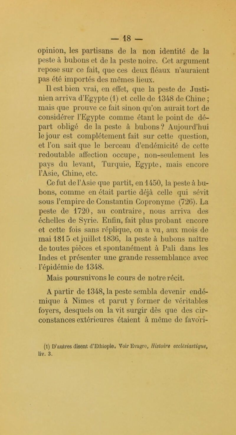 opinion, les partisans de la non identité de la peste à bubons et de la peste noire. Cet argument repose sur ce fait, que ces deux fléaux n’auraient pas été importés des memes lieux. Il est bien vrai, en effet, que la peste de Justi- nien arriva d’Egypte (1) et celle de 1348 de Chine ; mais que prouve ce fait sinon qu’on aurait tort de considérer l’Egypte comme étant le point de dé- part obligé de la peste à bubons? Aujourd’hui le jour est complètement fait sur cette question, et l’on sait que le berceau d’endémicité de cette redoutable affection occupe, non-seulement les pays du levant, Turquie, Egypte, mais encore l’Asie, Chine, etc. Ce fut de l’Asie que partit, en 1450, la peste à bu- bons, comme en était partie déjà celle qui sévit sous l’empire de Constantin Copronyme (726). La peste de 1720, au contraire, nous arriva des échelles de Syrie. Enfin, fait plus probant encore et cette fois sans réplique, on a vu, aux mois de mai 1815 et juillet 1836, la peste à bubons naître de toutes pièces et spontanément à Pâli dans les Indes et présenter une grande ressemblance avec l’épidémie de 1348. Mais poursuivons le cours de notre récit. A partir de 1348, la peste sembla devenir endé- mique à Nimes et parut y former de véritables foyers, desquels on la vit surgir dès que des cir- constances extérieures étaient à meme de favori- (l) D'autres disent d'Ethiopie, VoirEvagre, Histoire ecclésiastique, liv. 3.