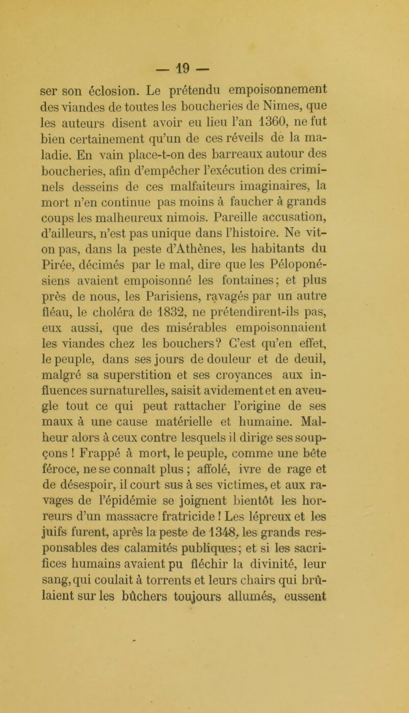 ser son éclosion. Le prétendu empoisonnement des viandes de toutes les boucheries de Nimes, que les auteurs disent avoir eu lieu l’an 1360, ne fut bien certainement qu’un de ces réveils de la ma- ladie. En vain place-t-on des barreaux autour des boucheries, afin d’empêcher l’exécution des crimi- nels desseins de ces malfaiteurs imaginaires, la mort n’en continue pas moins à faucher à grands coups les malheureux nimois. Pareille accusation, d’ailleurs, n’est pas unique dans l’histoire. Ne vit- on pas, dans la peste d’Athènes, les habitants du Pirée, décimés par le mal, dire que les Péloponé- siens avaient empoisonné les fontaines; et plus près de nous, les Parisiens, ravagés par un autre fléau, le choléra de 1832, ne prétendirent-ils pas, eux aussi, que des misérables empoisonnaient les viandes chez les bouchers? C’est qu’en effet, le peuple, dans ses jours de douleur et de deuil, malgré sa superstition et ses croyances aux in- fluences surnaturelles, saisit avidement et en aveu- gle tout ce qui peut rattacher l’origine de ses maux à une cause matérielle et humaine. Mal- heur alors à ceux contre lesquels il dirige ses soup- çons ! Frappé à mort, le peuple, comme une bête féroce, ne se connaît plus ; affolé, ivre de rage et de désespoir, il court sus à ses victimes, et aux ra- vages de l’épidémie se joignent bientôt les hor- reurs d’un massacre fratricide ! Les lépreux et les juifs furent, après la peste de 1348, les grands res- ponsables des calamités publiques ; et si les sacri- fices humains avaient pu fléchir la divinité, leur sang, qui coulait à torrents et leurs chairs qui brû- laient sur les bûchers toujours allumés, eussent