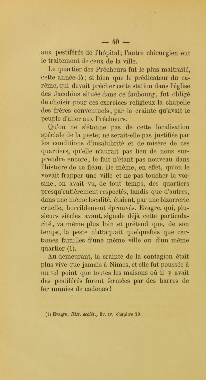 aux pestiférés de l’hôpital ; l’autre chirurgien eut le traitement de ceux de la ville. Le quartier des Prêcheurs fut le plus maltraité, cette année-là ; si bien que le prédicateur du ca- rême, qui devait prêcher cette station dans l’église des Jacobins située dans ce faubourg, fut obligé de choisir pour ces exercices religieux la chapelle des frères conventuels, par la crainte qu’avait le peuple d’aller aux Prêcheurs. Qu’on ne s’étonne pas de cette localisation spéciale de la peste; ne serait-elle pas justifiée par les conditions d’insalubrité et de misère de ces quartiers, qu’elle n’aurait pas lieu de nous sur- prendre encore, le fait n’étant pas nouveau dans l’histoire de ce fléau. De même, en effet, qu’on le voyait frapper une ville et ne pas toucher la voi- sine, on avait vu, de tout temps, des quartiers presqu’entièrement respectés, tandis que d’autres, dans une même localité, étaient, par une bizarrerie cruelle, horriblement éprouvés. Evagre, qui, plu- sieurs siècles avant, signale déjà cette particula- rité , va même plus loin et prétend que, de son temps, la peste n’attaquait quelquefois que cer- taines familles d’une même ville ou d’un même quartier (1). Au demeurant, la crainte de la contagion était plus vive que jamais à Nimes, et elle fut poussée à un tel point que toutes les maisons où il y avait des pestiférés furent fermées par des barres de fer munies de cadenas î (1) Evagre, Hùt. ecclés., liv. iv, chapitre 29.