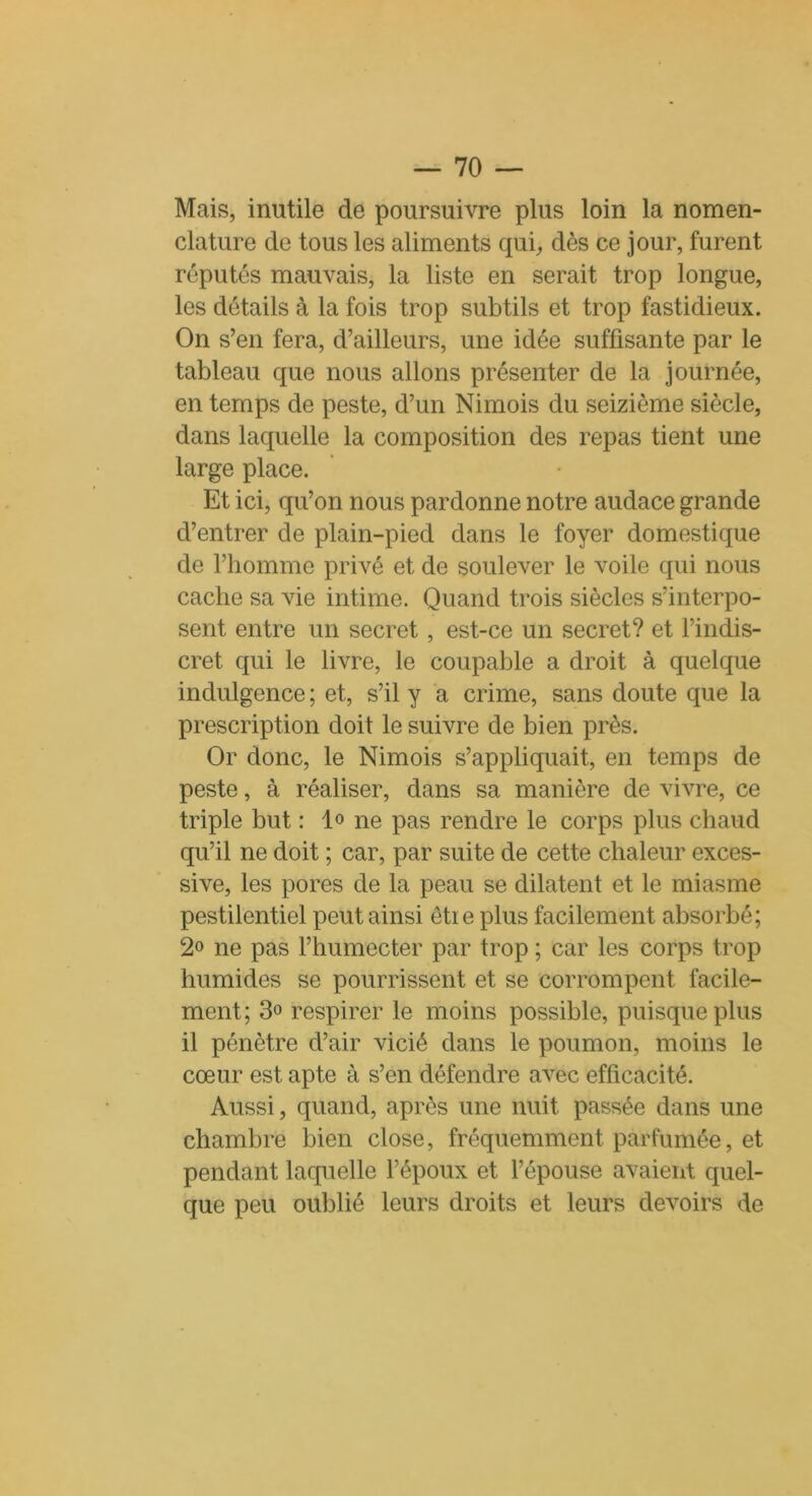 Mais, inutile de poursuivre plus loin la nomen- clature de tous les aliments qui, dès ce jour, furent réputés mauvais, la liste en serait trop longue, les détails à la fois trop subtils et trop fastidieux. On s’en fera, d’ailleurs, une idée suffisante par le tableau que nous allons présenter de la journée, en temps de peste, d’un Nimois du seizième siècle, dans laquelle la composition des repas tient une large place. Et ici, qu’on nous pardonne notre audace grande d’entrer de plain-pied dans le foyer domestique de l’homme privé et de soulever le voile qui nous cache sa vie intime. Quand trois siècles s’interpo- sent entre un secret, est-ce un secret? et l’indis- cret qui le livre, le coupable a droit à quelque indulgence ; et, s’il y a crime, sans doute que la prescription doit le suivre de bien près. Or donc, le Nimois s’appliquait, en temps de peste, à réaliser, dans sa manière de vivre, ce triple but : lo ne pas rendre le corps plus chaud qu’il ne doit ; car, par suite de cette chaleur exces- sive, les pores de la peau se dilatent et le miasme pestilentiel peut ainsi ètie plus facilement absorbé; 2° ne pas l’humecter par trop ; car les corps trop humides se pourrissent et se corrompent facile- ment; 3° respirer le moins possible, puisque plus il pénètre d’air vicié dans le poumon, moins le cœur est apte à s’en défendre avec efficacité. Aussi, quand, après une nuit passée dans une chambre bien close, fréquemment parfumée, et pendant laquelle l’époux et l’épouse avaient quel- que peu oublié leurs droits et leurs devoirs de
