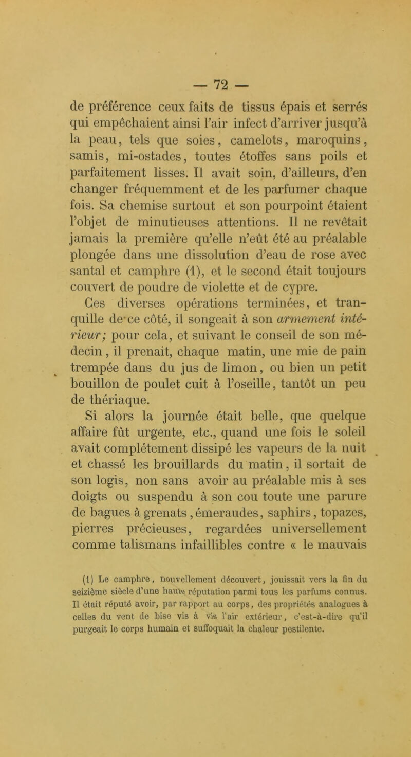 de préférence ceux faits de tissus épais et serrés qui empêchaient ainsi l'air infect d’arriver jusqu’à la peau, tels que soies, camelots, maroquins, samis, mi-ostades, toutes étoffes sans poils et parfaitement lisses. Il avait soin, d’ailleurs, d’en changer fréquemment et de les parfumer chaque fois. Sa chemise surtout et son pourpoint étaient l’objet de minutieuses attentions. Il ne revêtait jamais la première qu’elle n’eût été au préalable plongée dans une dissolution d’eau de rose avec santal et camphre (1), et le second était toujours couvert de poudre de violette et de cypre. Ces diverses opérations terminées, et tran- quille de*ce côté, il songeait à son armement inté- rieur; pour cela, et suivant le conseil de son mé- decin , il prenait, chaque matin, une mie de pain trempée dans du jus de limon, ou bien un petit bouillon de poulet cuit à l’oseille, tantôt un peu de thériaque. Si alors la journée était belle, que quelque affaire fût urgente, etc., quand une fois le soleil avait complètement dissipé les vapeurs de la nuit et chassé les brouillards du matin, il sortait de son logis, non sans avoir au préalable mis à ses doigts ou suspendu à son cou toute une parure de bagues à grenats , émeraudes, saphirs, topazes, pierres précieuses, regardées universellement comme talismans infaillibles contre « le mauvais (1) Le camphre, nouvellement découvert, jouissait vers la lin du seizième siècle d’une hauto réputation parmi tous les parfums connus. Il était réputé avoir, par rapport au corps, des propriétés analogues à celles du vent de bise vis à vis l’air extérieur, c’est-à-dire qu’il purgeait le corps humain et suffoquait la chaleur pestilente.