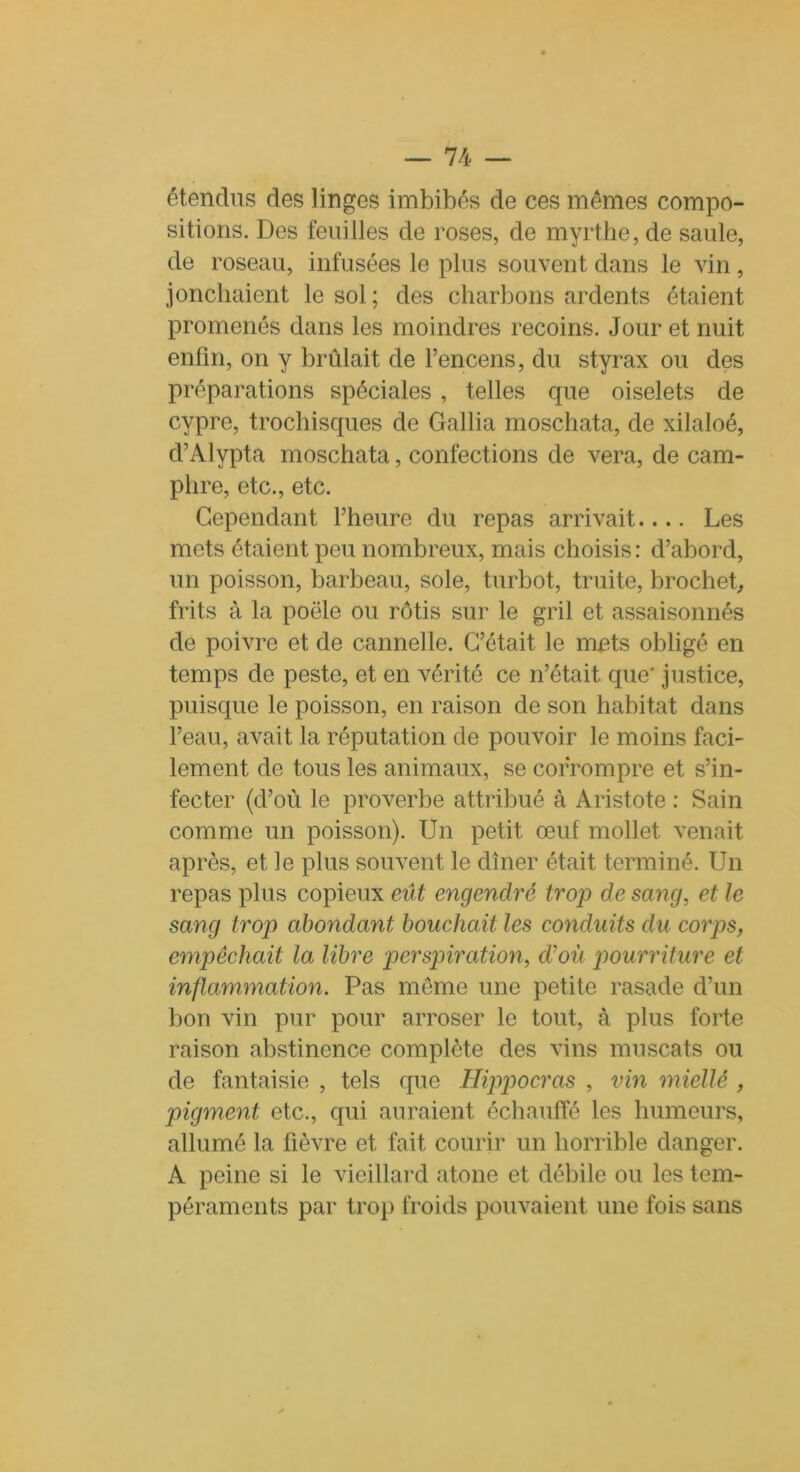 étendus des linges imbibés de ces mêmes compo- sitions. Des feuilles de roses, de myrthe, de saule, de roseau, infusées le plus souvent dans le vin, jonchaient le sol ; des charbons ardents étaient promenés dans les moindres recoins. Jour et nuit enfin, on y brûlait de l’encens, du styrax ou des préparations spéciales , telles que oiselets de cypre, trochisques de Gallia moschata, de xilaloé, d’Alypta moschata, confections de vera, de cam- phre, etc., etc. Cependant l’heure du repas arrivait.... Les mets étaient peu nombreux, mais choisis: d’abord, un poisson, barbeau, sole, turbot, truite, brochet, frits à la poêle ou rôtis sur le gril et assaisonnés de poivre et de cannelle. C’était le mets obligé en temps de peste, et en vérité ce n’était que' justice, puisque le poisson, en raison de son habitat dans l’eau, avait la réputation de pouvoir le moins faci- lement de tous les animaux, se corrompre et s’in- fecter (d’où le proverbe attribué à Aristote : Sain comme un poisson). Un petit œuf mollet venait après, et le plus souvent le dîner était terminé. Un repas plus copieux eût engendré trop de sang, et le sang trop abondant bouchait les conduits du corps, empêchait la libre perspiration, cVoù pourriture et inflammation. Pas meme une petite rasade d’un bon vin pur pour arroser le tout, à plus forte raison abstinence complète des vins muscats ou de fantaisie , tels que Hippocras , vin miellé , pigment etc., qui auraient échauffé les humeurs, allumé la fièvre et fait courir un horrible danger. A peine si le vieillard atone et débile ou les tem- péraments par trop froids pouvaient une fois sans