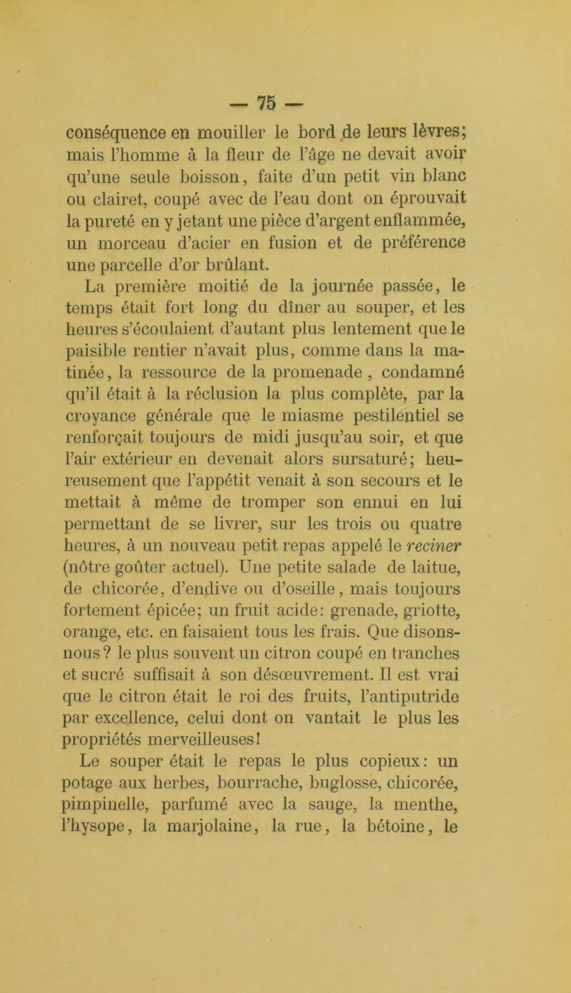 conséquence en mouiller le bord de leurs lèvres; mais l’homme à la fleur de l’âge ne devait avoir qu’une seule boisson, faite d’un petit vin blanc ou clairet, coupé avec de l’eau dont on éprouvait la pureté en y jetant une pièce d’argent enflammée, un morceau d’acier en fusion et de préférence une parcelle d’or brûlant. La première moitié de la journée passée, le temps était fort long du dîner au souper, et les heures s’écoulaient d’autant plus lentement que le paisible rentier n’avait plus, comme dans la ma- tinée , la ressource de la promenade , condamné qu’il était à la réclusion la plus complète, par la croyance générale que le miasme pestilentiel se renforçait toujours de midi jusqu’au soir, et que l’air extérieur en devenait alors sursaturé; heu- reusement que l’appétit venait à son secours et le mettait à même de tromper son ennui en lui permettant de se livrer, sur les trois ou quatre heures, à un nouveau petit repas appelé le reciner (nôtre goûter actuel). Une petite salade de laitue, de chicorée, d’endive ou d’oseille, mais toujours fortement épicée; un fruit acide: grenade, griotte, orange, etc. en faisaient tous les frais. Que disons- nous ? le plus souvent un citron coupé en tranches et sucré suffisait à son désœuvrement. Il est vrai que le citron était le roi des fruits, l’antiputride par excellence, celui dont on vantait le plus les propriétés merveilleuses ! Le souper était le repas le plus copieux : un potage aux herbes, bourrache, buglosse, chicorée, pimpinelle, parfumé avec la sauge, la menthe, l’hysope, la marjolaine, la rue, la bétoine, le