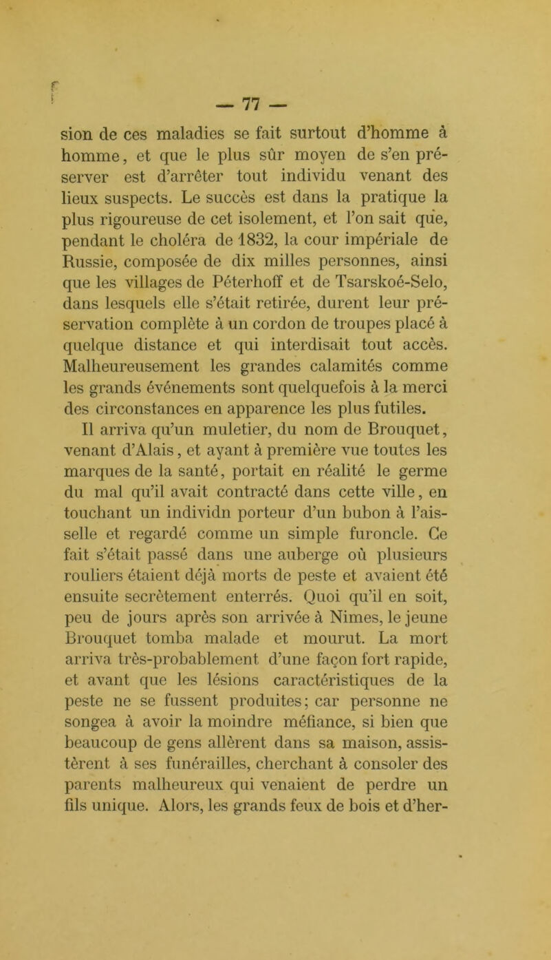 sion de ces maladies se fait surtout d’homme à homme, et que le plus sûr moyen de s’en pré- server est d’arrêter tout individu venant des lieux suspects. Le succès est dans la pratique la plus rigoureuse de cet isolement, et l’on sait que, pendant le choléra de 1832, la cour impériale de Russie, composée de dix milles personnes, ainsi que les villages de Péterhofï et de Tsarskoé-Selo, dans lesquels elle s’était retirée, durent leur pré- servation complète à un cordon de troupes placé à quelque distance et qui interdisait tout accès. Malheureusement les grandes calamités comme les grands événements sont quelquefois à la merci des circonstances en apparence les plus futiles. Il arriva qu’un muletier, du nom de Brouquet, venant d’Alais, et ayant à première vue toutes les marques de la santé, portait en réalité le germe du mal qu’il avait contracté dans cette ville, en touchant un individn porteur d’un bubon à l’ais- selle et regardé comme un simple furoncle. Ce fait s’était passé dans une auberge où plusieurs rouliers étaient déjà morts de peste et avaient été ensuite secrètement enterrés. Quoi qu’il en soit, peu de jours après son arrivée à Nimes, le jeune Brouquet tomba malade et mourut. La mort arriva très-probablement, d’une façon fort rapide, et avant que les lésions caractéristiques de la peste ne se fussent produites; car personne ne songea à avoir la moindre méfiance, si bien que beaucoup de gens allèrent dans sa maison, assis- tèrent à ses funérailles, cherchant à consoler des parents malheureux qui venaient de perdre un fils unique. Alors, les grands feux de bois et d’her-