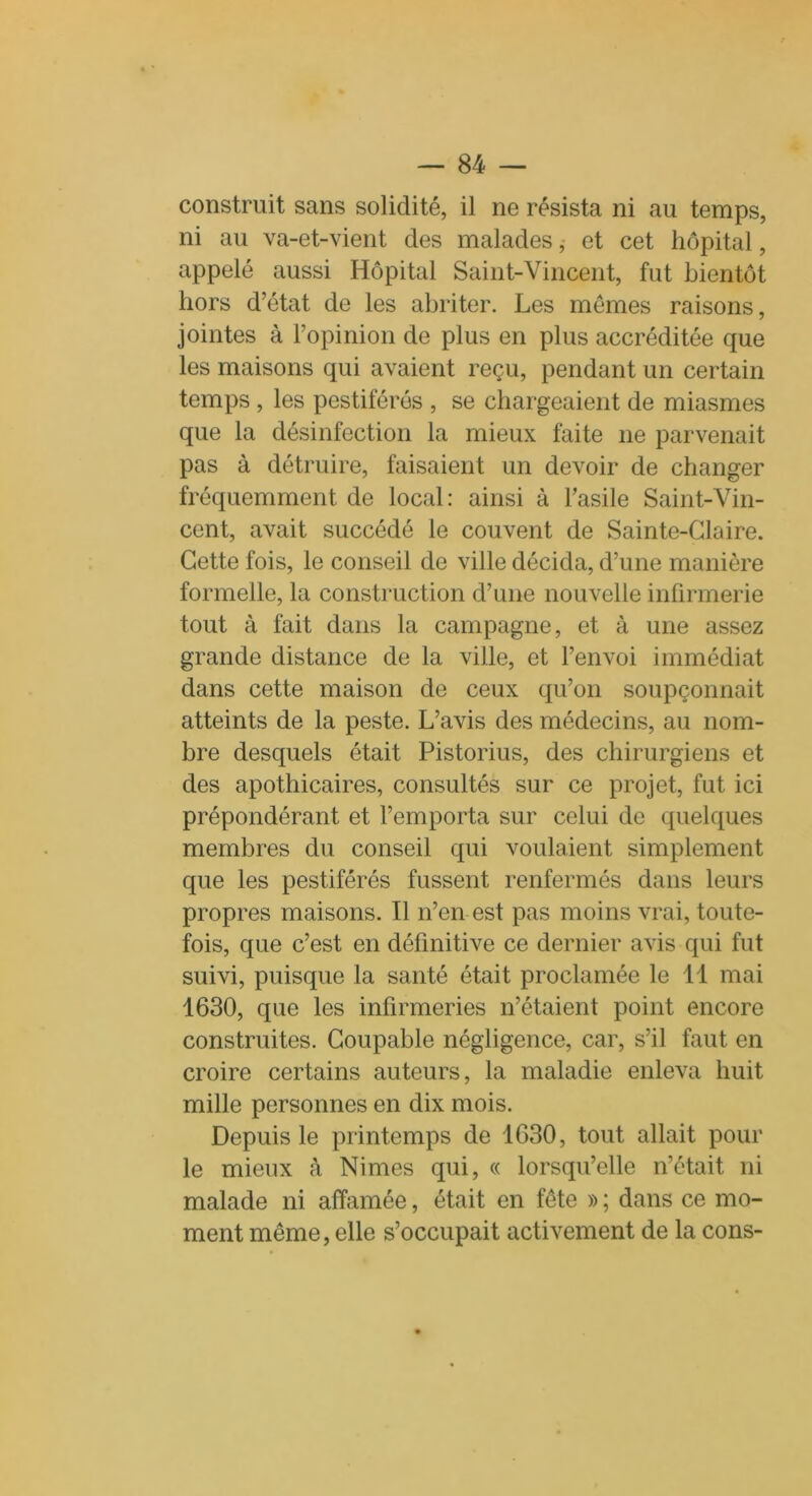 construit sans solidité, il ne résista ni au temps, ni au va-et-vient des malades, et cet hôpital, appelé aussi Hôpital Saint-Vincent, fut bientôt hors d’état de les abriter. Les memes raisons, jointes à l’opinion de plus en plus accréditée que les maisons qui avaient reçu, pendant un certain temps , les pestiférés , se chargeaient de miasmes que la désinfection la mieux faite ne parvenait pas à détruire, faisaient un devoir de changer fréquemment de local: ainsi à l’asile Saint-Vin- cent, avait succédé le couvent de Sainte-Glaire. Cette fois, le conseil de ville décida, d’une manière formelle, la construction d’une nouvelle infirmerie tout à fait dans la campagne, et à une assez grande distance de la ville, et l’envoi immédiat dans cette maison de ceux qu’on soupçonnait atteints de la peste. L’avis des médecins, au nom- bre desquels était Pistorius, des chirurgiens et des apothicaires, consultés sur ce projet, fut ici prépondérant et l’emporta sur celui de quelques membres du conseil qui voulaient simplement que les pestiférés fussent renfermés dans leurs propres maisons. Il n’en est pas moins vrai, toute- fois, que c’est en définitive ce dernier avis qui fut suivi, puisque la santé était proclamée le 11 mai 1630, que les infirmeries n’étaient point encore construites. Coupable négligence, car, s’il faut en croire certains auteurs, la maladie enleva huit mille personnes en dix mois. Depuis le printemps de 1630, tout allait pour le mieux à Nimes qui, « lorsqu’elle n’était ni malade ni affamée, était en fête » ; dans ce mo- ment même, elle s’occupait activement de la cons-