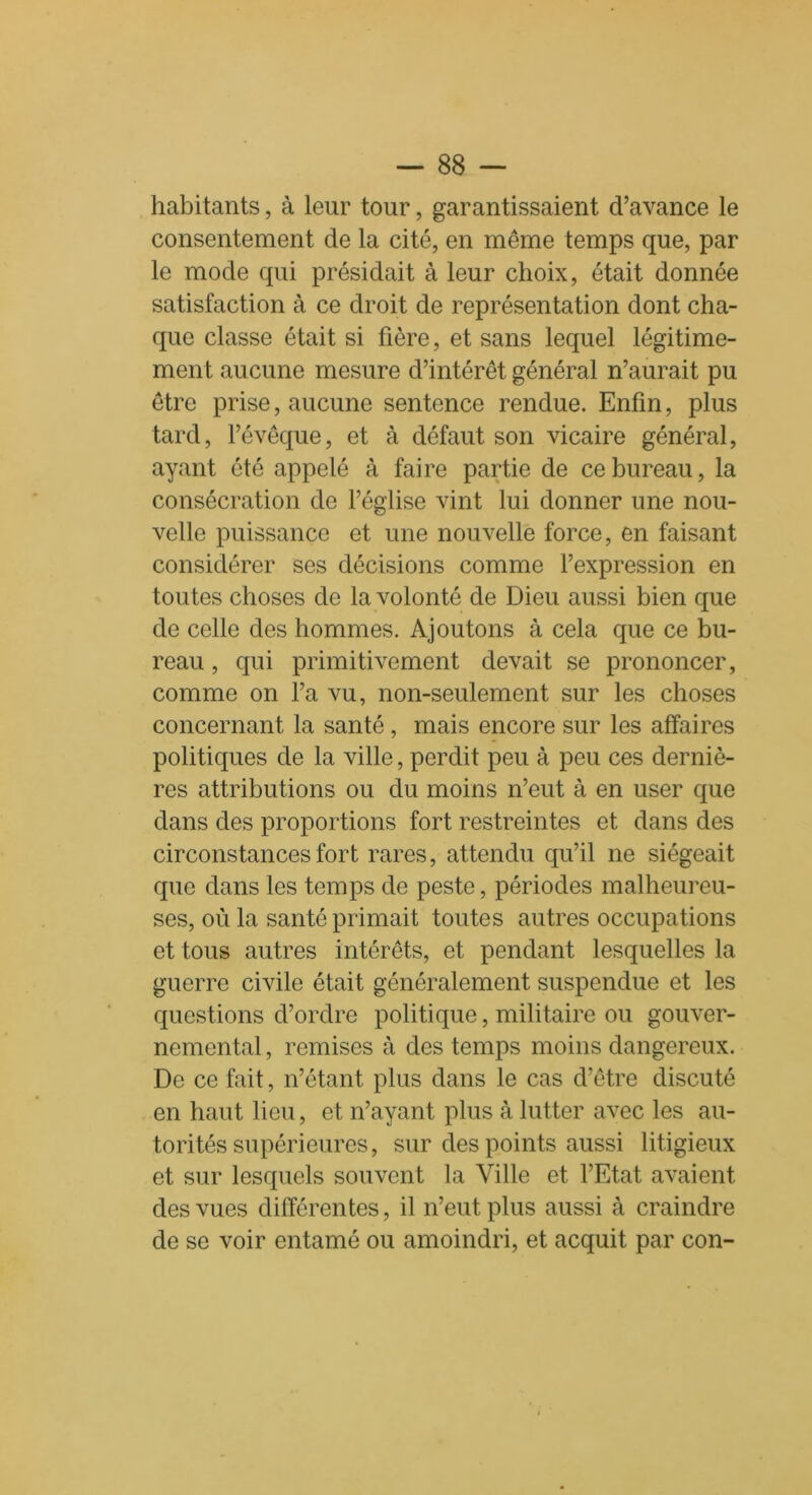 habitants, à leur tour, garantissaient d’avance le consentement de la cité, en même temps que, par le mode qui présidait à leur choix, était donnée satisfaction à ce droit de représentation dont cha- que classe était si fière, et sans lequel légitime- ment aucune mesure d’intérêt général n’aurait pu être prise, aucune sentence rendue. Enfin, plus tard, l’évêque, et à défaut son vicaire général, ayant été appelé à faire partie de ce bureau, la consécration de l’église vint lui donner une nou- velle puissance et une nouvelle force, en faisant considérer ses décisions comme l’expression en toutes choses de la volonté de Dieu aussi bien que de celle des hommes. Ajoutons à cela que ce bu- reau , qui primitivement devait se prononcer, comme on l’a vu, non-seulement sur les choses concernant la santé, mais encore sur les affaires politiques de la ville, perdit peu à peu ces derniè- res attributions ou du moins n’eut à en user que dans des proportions fort restreintes et dans des circonstances fort rares, attendu qu’il ne siégeait que dans les temps de peste, périodes malheureu- ses, où la santé primait toutes autres occupations et tous autres intérêts, et pendant lesquelles la guerre civile était généralement suspendue et les questions d’ordre politique, militaire ou gouver- nemental , remises à des temps moins dangereux. De ce fait, n’étant plus dans le cas d’être discuté en haut lieu, et n’ayant plus à lutter avec les au- torités supérieures, sur des points aussi litigieux et sur lesquels souvent la Ville et l’Etat avaient des vues différentes, il n’eut plus aussi à craindre de se voir entamé ou amoindri, et acquit par con-