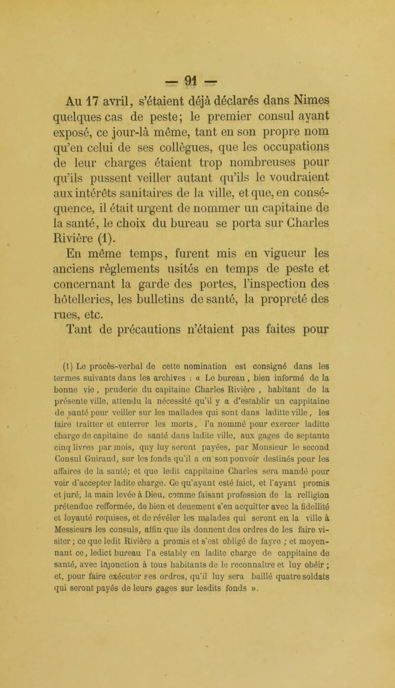 Au 17 avril, s’étaient déjà déclarés dans Nimes quelques cas de peste; le premier consul ayant exposé, ce jour-là meme, tant en son propre nom qu’en celui de ses collègues, que les occupations de leur charges étaient trop nombreuses pour qu’ils pussent veiller autant qu’ils le voudraient aux intérêts sanitaires de la ville, et que, en consé- quence, il était urgent de nommer un capitaine de la santé, le choix du bureau se porta sur Charles Rivière (1). En même temps, furent mis en vigueur les anciens règlements usités en temps de peste et concernant la garde des portes, l’inspection des hôtelleries, les bulletins de santé, la propreté des rues, etc. Tant de précautions n’étaient pas faites pour (1) Le procès-verbal de cette nomination est consigné dans les termes suivants dans les archives : « Le bureau , bien informé de la bonne vie, pruderie du capitaine Charles Rivière , habitant do la présente ville, attendu la nécessité qu’il y a d’establir un cappitaine de santé pour veiller sur les mallades qui sont dans laditte ville, les faire traitter et enterrer les morts, l’a nommé pour exercer laditte charge de capitaine de santé dans ladite ville, aux gages de septante cinq livres par mois, quy luy seront payées, par Monsieur le second Consul Guiraud, sur les fonds qu’il a en son pouvoir destinés pour les affaires de la santé; et que ledit cappitaine Charles sera mandé pour voir d’accepter ladite charge. Ce qu’ayant esté faict, et l’ayant promis et juré, la main levée à Dieu, comme faisant profession de la relligion prétendue refformée, de bien et deucment s’en acquitter avec la fidellité et loyauté requises, et de révéler les malades qui seront en la ville à Messieurs les consuls, aflin que ils donnent des ordres de les faire vi- siter ; ce que ledit Rivière a promis et s’est obligé de fayre ; et moyen- nant ce, ledict bureau l'a estably en ladite charge de cappitaine de santé, avec injonction à tous habitants de le reconnaître et luy obéir ; et, pour faire exécuter ses ordres, qu’il luy sera baillé quatre soldats qui seront payés de leurs gages sur lesdits fonds ».