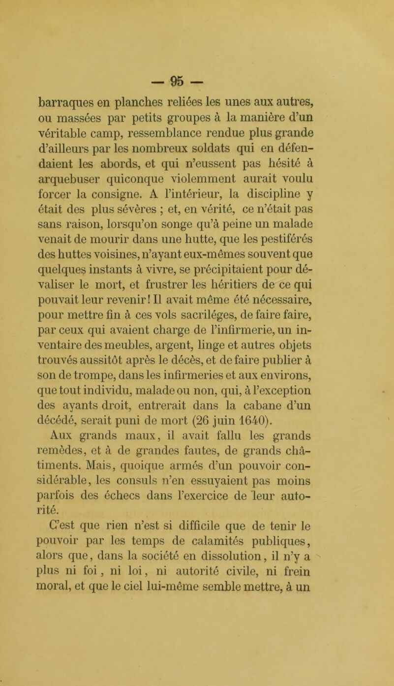 barraques en planches reliées les unes aux autres, ou massées par petits groupes à la manière d’un véritable camp, ressemblance rendue plus grande d’ailleurs par les nombreux soldats qui en défen- daient les abords, et qui n’eussent pas hésité à arquebuser quiconque violemment aurait voulu forcer la consigne. A l’intérieur, la discipline y était des plus sévères ; et, en vérité, ce n’était pas sans raison, lorsqu’on songe qu’à peine un malade venait de mourir dans une hutte, que les pestiférés des huttes voisines, n’ayant eux-mêmes souvent que quelques instants à vivre, se précipitaient pour dé- valiser le mort, et frustrer les héritiers de ce qui pouvait leur revenir ! Il avait même été nécessaire, pour mettre fin à ces vols sacrilèges, de faire faire, par ceux qui avaient charge de l’infirmerie, un in- ventaire des meubles, argent, linge et autres objets trouvés aussitôt après le décès, et de faire publier à son de trompe, dans les infirmeries et aux environs, que tout individu, malade ou non, qui, à l’exception des ayants droit, entrerait dans la cabane d’un décédé, serait puni de mort (26 juin 1640). Aux grands maux, il avait fallu les grands remèdes, et à de grandes fautes, de grands châ- timents. Mais, quoique armés d’un pouvoir con- sidérable, les consuls n’en essuyaient pas moins parfois des échecs dans l’exercice de leur auto- rité. C’est que rien n’est si difficile que de tenir le pouvoir par les temps de calamités publiques, alors que, dans la société en dissolution, il n’y a plus ni foi, ni loi, ni autorité civile, ni frein moral, et que le ciel lui-même semble mettre, à un