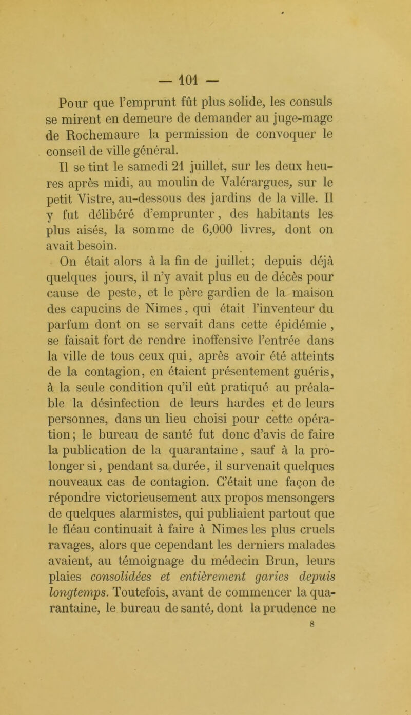 Pour que l’emprunt fût plus solide, les consuls se mirent en demeure de demander au juge-mage de Rochemaure la permission de convoquer le conseil de ville général. Il se tint le samedi 21 juillet, sur les deux heu- res après midi, au moulin de Valérargues, sur le petit Vistre, au-dessous des jardins de la ville. Il y fut délibéré d’emprunter, des habitants les plus aisés, la somme de 6,000 livres, dont on avait besoin. On était alors à la fin de juillet; depuis déjà quelques jours, il n’y avait plus eu de décès pour cause de peste, et le père gardien de la maison des capucins de Nimes, qui était l’inventeur du parfum dont on se servait dans cette épidémie , se faisait fort de rendre inoffensive l’entrée dans la ville de tous ceux qui, après avoir été atteints de la contagion, en étaient présentement guéris, à la seule condition qu’il eût pratiqué au préala- ble la désinfection de leurs hardes et de leurs personnes, dans un lieu choisi pour cette opéra- tion ; le bureau de santé fut donc d’avis de faire la publication de la quarantaine, sauf à la pro- longer si, pendant sa durée, il survenait quelques nouveaux cas de contagion. C’était une façon de répondre victorieusement aux propos mensongers de quelques alarmistes, qui publiaient partout que le fléau continuait à faire à Nimes les plus cruels ravages, alors que cependant les derniers malades avaient, au témoignage du médecin Brun, leurs plaies consolidées et entièrement garies depuis longtemps. Toutefois, avant de commencer la qua- rantaine, le bureau de santé, dont la prudence ne 8