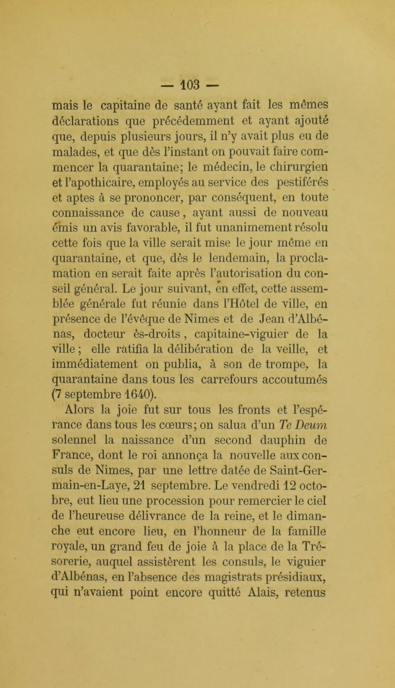 mais le capitaine de santé ayant fait les mêmes déclarations que précédemment et ayant ajouté que, depuis plusieurs jours, il n’y avait plus eu de malades, et que dès l’instant on pouvait faire com- mencer la quarantaine; le médecin, le chirurgien et l’apothicaire, employés au service des pestiférés et aptes à se prononcer, par conséquent, en toute connaissance de cause, ayant aussi de nouveau émis un avis favorable, il fut unanimement résolu cette fois que la ville serait mise le jour même en quarantaine, et que, dès le lendemain, la procla- mation en serait faite après l’autorisation du con- « seil général. Le jour suivant, en effet, cette assem- blée générale fut réunie dans l’Hôtel de ville, en présence de l’évêque de Nimes et de Jean d’Albé- nas, docteur ès-droits, capitaine-viguier de la ville ; elle ratifia la délibération de la veille, et immédiatement on publia, à son de trompe, la quarantaine dans tous les carrefours accoutumés (7 septembre 1640). Alors la joie fut sur tous les fronts et l’espé- rance dans tous les cœurs; on salua d’un Te Deum solennel la naissance d’un second dauphin de France, dont le roi annonça la nouvelle aux con- suls de Nimes, par une lettre datée de Saint-Ger- main-en-Laye, 21 septembre. Le vendredi 12 octo- bre, eut lieu une procession pour remercier le ciel de l’heureuse délivrance de la reine, et le diman- che eut encore lieu, en l’honneur de la famille royale, un grand feu de joie à la place de la Tré- sorerie, auquel assistèrent les consuls, le viguier d’Albénas, en l’absence des magistrats présidiaux, qui n’avaient point encore quitté Alais, retenus