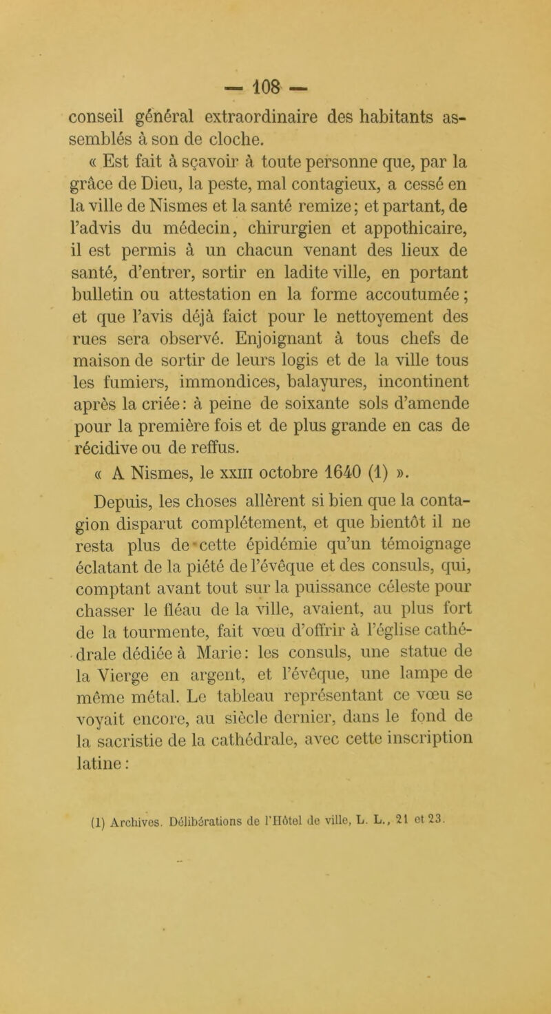 conseil général extraordinaire des habitants as- semblés à son de cloche. « Est fait à sçavoir à toute personne que, par la grâce de Dieu, la peste, mal contagieux, a cessé en la ville de Nismes et la santé remize ; et partant, de l’advis du médecin, chirurgien et appothicaire, il est permis à un chacun venant des lieux de santé, d’entrer, sortir en ladite ville, en portant bulletin ou attestation en la forme accoutumée ; et que l’avis déjà fai et pour le nettoyement des rues sera observé. Enjoignant à tous chefs de maison de sortir de leurs logis et de la ville tous les fumiers, immondices, balayures, incontinent après la criée : à peine de soixante sols d’amende pour la première fois et de plus grande en cas de récidive ou de reffus. « A Nismes, le xxm octobre 1640 (1) ». Depuis, les choses allèrent si bien que la conta- gion disparut complètement, et que bientôt il ne resta plus de cette épidémie qu’un témoignage éclatant de la piété de l’évêque et des consuls, qui, comptant avant tout sur la puissance céleste pour chasser le fléau de la ville, avaient, au plus fort de la tourmente, fait vœu d’offrir à l’église cathé- - drale dédiée à Marie : les consuls, une statue de la Vierge en argent, et l’évêque, une lampe de même métal. Le tableau représentant ce vœu se voyait encore, au siècle dernier, dans le fond de la sacristie de la cathédrale, avec cette inscription latine : (1) Archives. Délibérations de l’IIôtel de ville, L. L., 21 et 23.