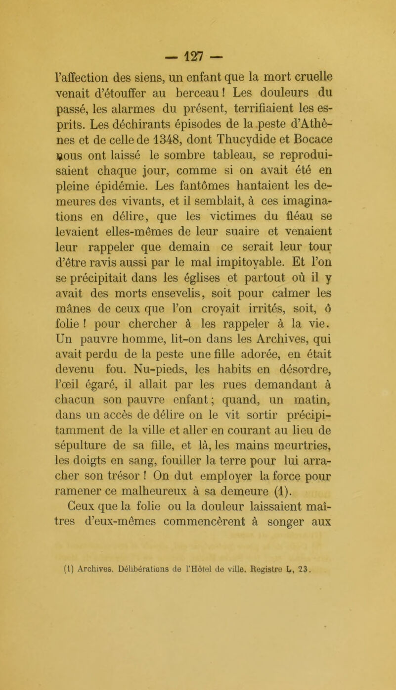l’affection des siens, un enfant que la mort cruelle venait d’étouffer au berceau ! Les douleurs du passé, les alarmes du présent, terrifiaient les es- prits. Les déchirants épisodes de la peste d’Athè- nes et de celle de 1348, dont Thucydide et Bocace nous ont laissé le sombre tableau, se reprodui- saient chaque jour, comme si on avait été en pleine épidémie. Les fantômes hantaient les de- meures des vivants, et il semblait, à ces imagina- tions en délire, que les victimes du fléau se levaient elles-mêmes de leur suaire et venaient leur rappeler que demain ce serait leur tour d’être ravis aussi par le mal impitoyable. Et l’on se précipitait dans les églises et partout où il y avait des morts ensevelis, soit pour calmer les mânes de ceux que l’on croyait irrités, soit, ô folie ! pour chercher à les rappeler à la vie. Un pauvre homme, lit-on dans les Archives, qui avait perdu de la peste une fille adorée, en était devenu fou. Nu-pieds, les habits en désordre, l’œil égaré, il allait par les rues demandant à chacun son pauvre enfant; quand, un matin, dans un accès de délire on le vit sortir précipi- tamment de la ville et aller en courant au lieu de sépulture de sa fille, et là, les mains meurtries, les doigts en sang, fouiller la terre pour lui arra- cher son trésor ! On dut employer la force pour ramener ce malheureux à sa demeure (1). Ceux que la folie ou la douleur laissaient maî- tres d’eux-mêmes commencèrent à songer aux