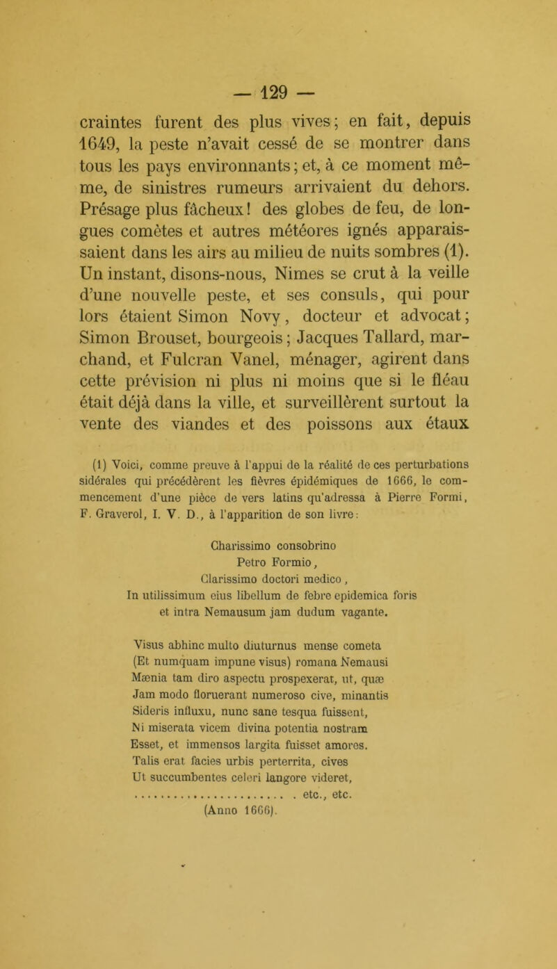 craintes furent des plus vives; en fait, depuis 1649, la peste n’avait cessé de se montrer dans tous les pays environnants ; et, à ce moment mô- me, de sinistres rumeurs arrivaient du dehors. Présage plus fâcheux ! des globes de feu, de lon- gues comètes et autres météores ignés apparais- saient dans les airs au milieu de nuits sombres (1). Un instant, disons-nous, Nimes se crut à la veille d’une nouvelle peste, et ses consuls, qui pour lors étaient Simon Novy, docteur et advocat ; Simon Brouset, bourgeois; Jacques Tallard, mar- chand, et Fulcran Yanel, ménager, agirent dans cette prévision ni plus ni moins que si le fléau était déjà dans la ville, et surveillèrent surtout la vente des viandes et des poissons aux étaux (1) Voici, comme preuve à l'appui de la réalité de ces perturbations sidérales qui précédèrent les fièvres épidémiques de 1666, le com- mencement d’une pièce devers latins qu'adressa à Pierre Formi, F. Graverol, I. V. D., à l’apparition de son livre: Charissimo consobrino Petro Formio, Clarissimo doctori medico, In utilissimum eius libellum de febre epidemica loris et intra Nemausum jam dudum vagante. Visus abhinc multo diuturnus mense cometa (Et numquam impune visus) romana Nemausi Mænia tam diro aspectu prospexerat, ut, quæ Jam modo floruerant numeroso cive, minantis Sideris influxu, nunc sane tesqua fuissent, N i miserata vicem divina potentia nostram Esset, et immensos largita fuisset amoros. Talis crat faciès urbis perterrita, cives Ut succumbentes celeri langore videret, etc., etc. (Anno 1666).