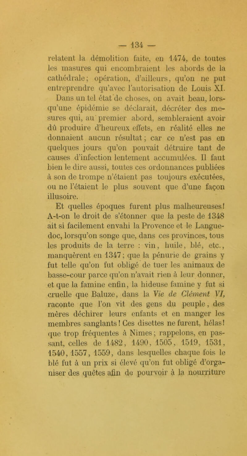 relatent la démolition laite, en 1474, de toutes les masures qui encombraient les abords de la cathédrale; opération, d’ailleurs, qu’on ne put entreprendre qu’avec l’autorisation de Louis XI. Dans un tel état de choses, on avait beau, lors- qu’une épidémie se déclarait, décréter des me- sures qui, au premier abord, sembleraient avoir dû produire d’heureux effets, en réalité elles ne donnaient aucun résultat ; car ce n’est pas en quelques jours qu’on pouvait détruire tant de causes d’infection lentement accumulées. Il faut bien le dire aussi, toutes ces ordonnances publiées à son de trompe n’étaient pas toujours exécutées, ou ne l’étaient le plus souvent que d’une façon illusoire. Et quelles époques furent plus malheureuses 1 A-t-on le droit de s’étonner que la peste de 1348 ait si facilement envahi la Provence et le Langue- doc, lorsqu’on songe que, dans ces provinces, tous les produits de la terre : vin, huile, blé, etc., manquèrent en 1347 ; que la pénurie de grains y fut telle qu’on fut obligé de tuer les animaux de basse-cour parce qu’on n’avait rien à leur donner, et que la famine enfin, la hideuse famine y fut si cruelle que Baluze, dans la Vie de Clément VI, raconte que l’on vit des gens du peuple, des mères déchirer leurs enfants et en manger les membres sanglants ! Ces disettes ne furent, hélas I que trop fréquentes à Nimes; rappelons, en pas- sant, celles de 1482, 1490, 1505, 1519, 1531, 1540, 1557, 1559, dans lesquelles chaque fois le blé fut à un prix si élevé qu’on fut obligé d’orga- niser des quêtes afin de pourvoir à la nourriture