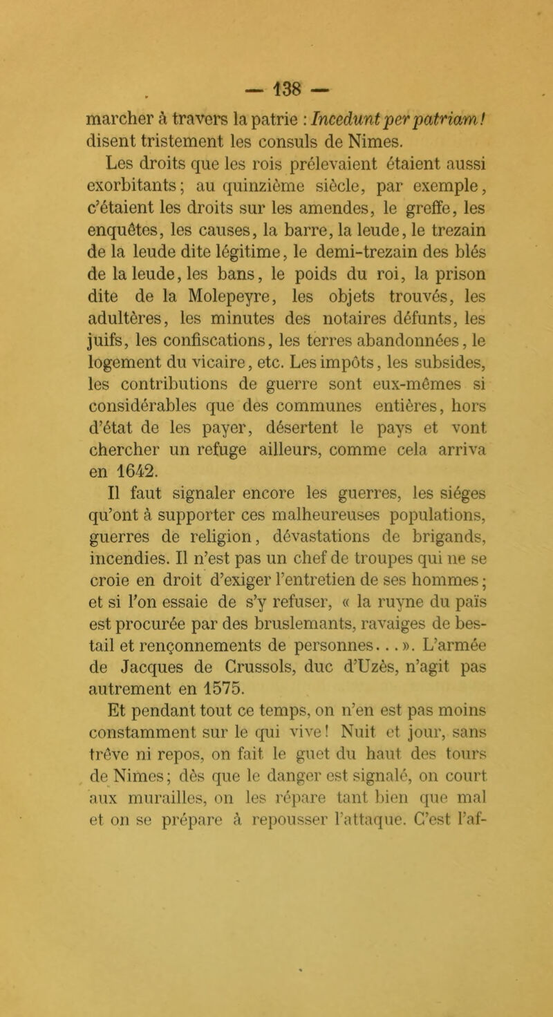 marcher à travers la patrie : Incedunt per patriam! disent tristement les consuls de Nimes. Les droits que les rois prélevaient étaient aussi exorbitants; au quinzième siècle, par exemple, c’étaient les droits sur les amendes, le greffe, les enquêtes, les causes, la barre, la leude, le trezain de la leude dite légitime, le demi-trezain des blés de la leude, les bans, le poids du roi, la prison dite de la Molepeyre, les objets trouvés, les adultères, les minutes des notaires défunts, les juifs, les confiscations, les terres abandonnées, le logement du vicaire, etc. Les impôts, les subsides, les contributions de guerre sont eux-mêmes si considérables que des communes entières, hors d’état de les payer, désertent le pays et vont chercher un refuge ailleurs, comme cela arriva en 1642. Il faut signaler encore les guerres, les sièges qu’ont à supporter ces malheureuses populations, guerres de religion, dévastations de brigands, incendies. Il n’est pas un chef de troupes qui ne se croie en droit d’exiger l’entretien de ses hommes ; et si l’on essaie de s’y refuser, « la ruyne du païs est procurée par des bruslemants, ravaiges de bes- tail et rençonnements de personnes... ». L’armée de Jacques de Crussols, duc d’Uzès, n’agit pas autrement en 1575. Et pendant tout ce temps, on n’en est pas moins constamment sur le qui vive! Nuit et jour, sans trêve ni repos, on fait le guet du haut des tours de Nimes ; dès que le danger est signalé, on court aux murailles, on les répare tant bien que mal et on se prépare à repousser l’attaque. C’est l’af-