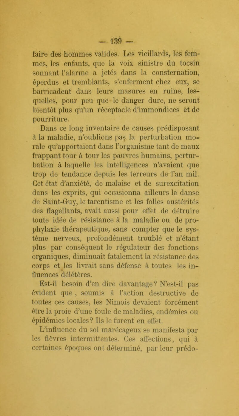 faire des hommes valides. Les vieillards, les fem- mes, les enfants, que la voix sinistre du tocsin sonnant l’alarme a jetés dans 1a. consternation, éperdus et tremblants, s’enferment chez eux, se barricadent dans leurs masures en ruine, les- quelles, pour peu que le danger dure, ne seront bientôt plus qu’un réceptacle d’immondices et de pourriture. Dans ce long inventaire de causes prédisposant à la maladie, n’oublions pas la perturbation mo- rale qu’apportaient dans l’organisme tant de maux frappant tour à tour les pauvres humains, pertur- bation à laquelle les intelligences n’avaient que trop de tendance depuis les terreurs de l’an mil. Cet état d’anxiété, de malaise et de surexcitation dans les exprits, qui occasionna ailleurs la danse de Saint-Guv, le tarentisme et les folles austérités des flagellants, avait aussi pour effet de détruire toute idée de résistance à la maladie ou de pro- phylaxie thérapeutique, sans compter que le sys- tème nerveux, profondément troublé et n’étant plus par conséquent le régulateur des fonctions organiques, diminuait fatalement la résistance des corps et les livrait sans défense à toutes les in- fluences délétères. Est-il besoin d’en dire davantage? N’est-il pas évident que , soumis à l’action destructive de toutes ces causes, les Nimois devaient forcément être la proie d’une foule de maladies, endémies ou épidémies locales? Ils le furent en effet. L’influence du sol marécageux se manifesta par les fièvres intermittentes. Ces affections, qui à certaines époques ont déterminé, par leur prédo-