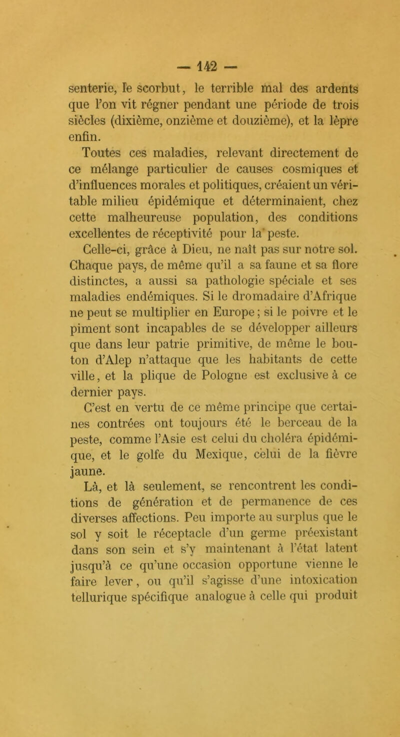 senterie, le scorbut, le terrible mal des ardents que l’on vit régner pendant une période de trois siècles (dixième, onzième et douzième), et la lèpre enfin. Toutes ces maladies, relevant directement de ce mélange particulier de causes cosmiques et d’influences morales et politiques, créaient un véri- table milieu épidémique et déterminaient, chez cette malheureuse population, des conditions excellentes de réceptivité pour la' peste. Celle-ci, grâce à Dieu, ne naît pas sur notre sol. Chaque pays, de même qu’il a sa faune et sa flore distinctes, a aussi sa pathologie spéciale et ses maladies endémiques. Si le dromadaire d’Afrique ne peut se multiplier en Europe ; si le poivre et le piment sont incapables de se développer ailleurs que dans leur patrie primitive, de même le bou- ton d’Alep n’attaque que les habitants de cette ville, et la plique de Pologne est exclusive à ce dernier pays. C’est en vertu de ce même principe que certai- nes contrées ont toujours été le berceau de la peste, comme l’Asie est celui du choléra épidémi- que, et le golfe du Mexique, celui de la fièvre jaune. Là., et là seulement, se rencontrent les condi- tions de génération et de permanence de ces diverses affections. Peu importe au surplus que le sol y soit le réceptacle d’un germe préexistant dans son sein et s’y maintenant à l’état latent jusqu’à ce qu’une occasion opportune vienne le faire lever, ou qu’il s’agisse d’une intoxication tellurique spécifique analogue à celle qui produit