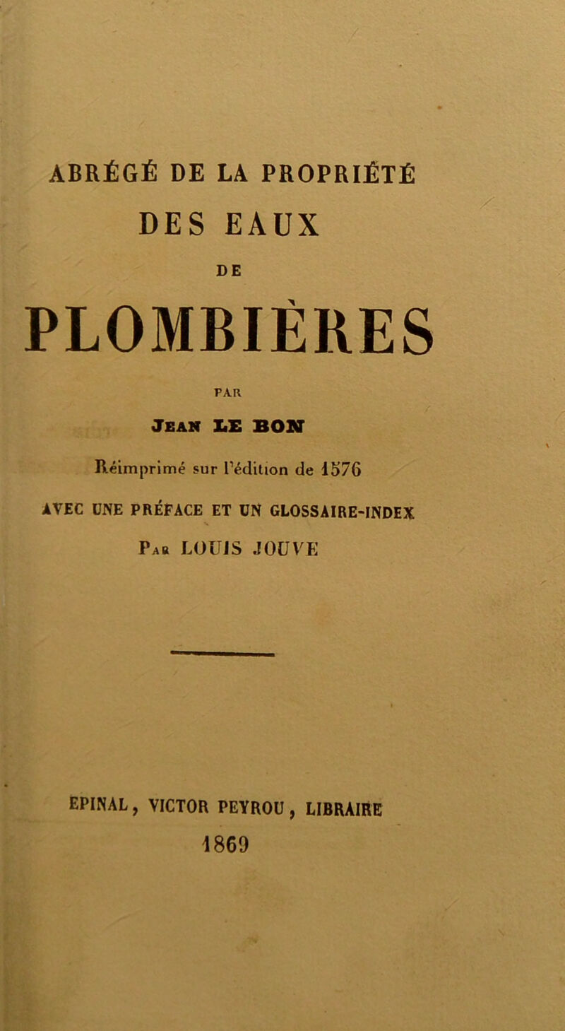ABRÉGÉ DE LA PROPRIÉTÉ DES EAUX PLOMBIÈRES PAR Jean LE BON Réimprimé sur l'édition de 1576 AVEC UNE PRÉFACE ET UN GLOSSAIRE-INDEX Pab LOUIS JOUVE EPINAL , VICTOR PEYROU , LIBRAIRE 4869