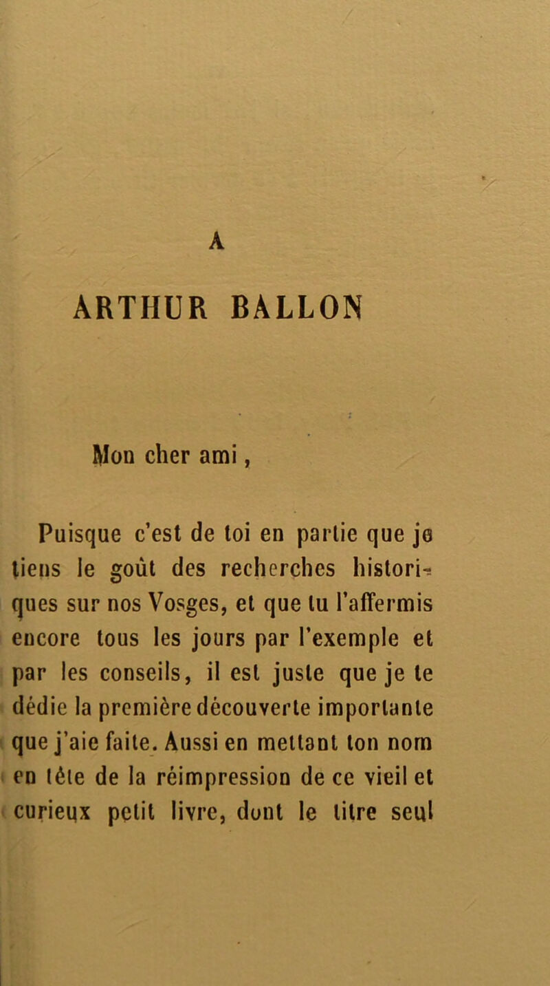 A ARTHUR BALLON Mon cher ami, Puisque c’est de toi en partie que je tiens le goût des recherches historié ques sur nos Vosges, et que lu l’affermis encore tous les jours par l’exemple et par les conseils, il est juste que je le dédie la première découverte importante que j’aie faite. Aussi en mettant ton nom en télé de la réimpression de ce vieil et curieux petit livre, dont le litre seul