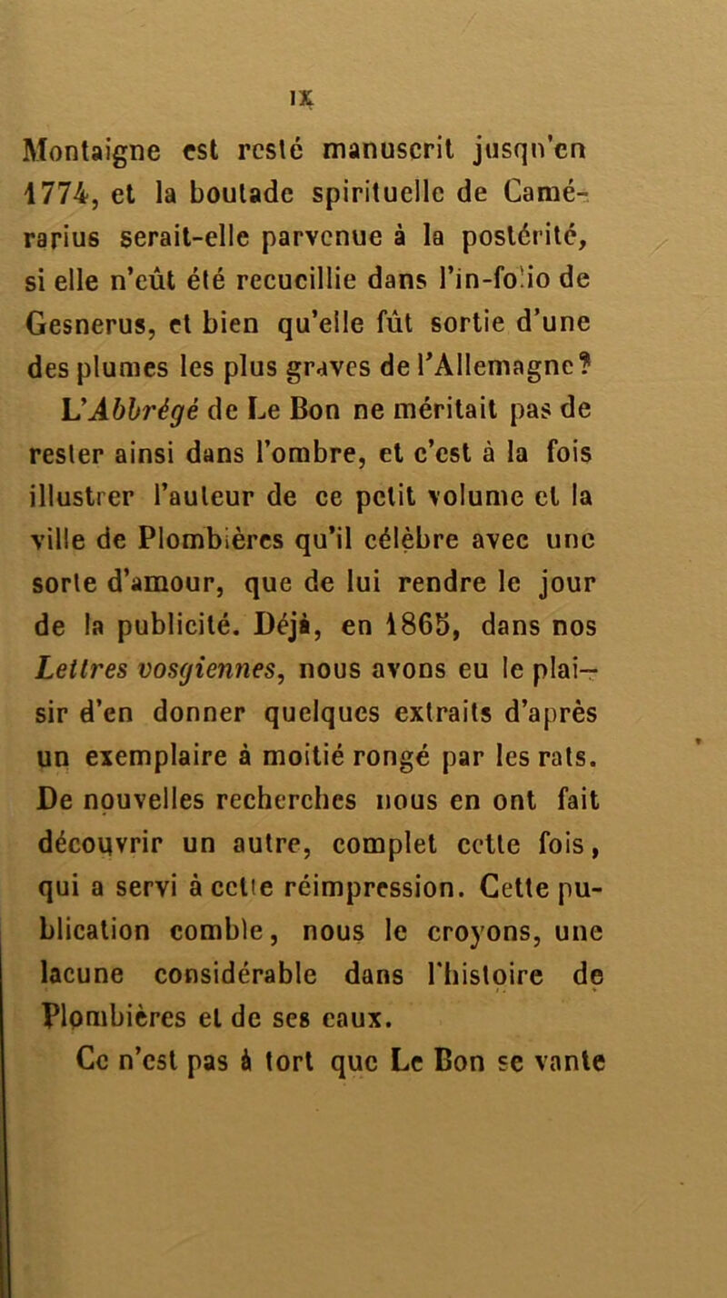 Montaigne est resté manuscrit jusqu’en 1774, et la boutade spirituelle de Camé- rarius serait-elle parvenue à la postérité, si elle n’eût été recueillie dans l’in-fo'io de Gesnerus, et bien qu’elle fût sortie d’une des plumes les plus graves de l’Allemagne? L’Ablrégé de Le Bon ne méritait pas de rester ainsi dans l’ombre, et c’est à la fois illustrer l’auteur de ce petit volume et la ville de Plombières qu’il célèbre avec une sorte d’amour, que de lui rendre le jour de la publicité. Déjà, en 1865, dans nos Lettres vosgiennes, nous avons eu le plai- sir d’en donner quelques extraits d’après un exemplaire à moitié rongé par les rats. De nouvelles recherches nous en ont fait découvrir un autre, complet cette fois, qui a servi à celle réimpression. Cette pu- blication comble, nous le croyons, une lacune considérable dans l'histoire de Plombières et de ses eaux. Ce n’est pas à tort que Le Bon se vante